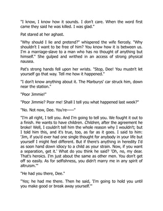 "I know, I know how it sounds. I don't care. When the word first
came they said he was killed. I was glad."
Pat stared at her aghast.
"Why should I lie and pretend?" whispered the wife fiercely. "Why
shouldn't I want to be free of him? You know how it is between us.
I'm a marriage-slave to a man who has no thought of anything but
himself." She gulped and writhed in an access of strong physical
nausea.
Pat's strong hands fell upon her wrists. "Stop, Dee! You mustn't let
yourself go that way. Tell me how it happened."
"I don't know anything about it. The Marburys' car struck him, down
near the station."
"Poor Jimmie!"
"Poor Jimmie? Poor me! Shall I tell you what happened last week?"
"No. Not now, Dee. You're——"
"I'm all right, I tell you. And I'm going to tell you. We fought it out to
a finish. He wants to have children. Children, after the agreement he
broke! Well, I couldn't tell him the whole reason why I wouldn't; but
I told him this, and it's true, too, as far as it goes. I said to him:
'Jim, if you'd ever had one single thought for anybody in your life but
yourself I might feel different. But if there's anything in heredity I'd
as soon hand down idiocy to a child as your strain. Now, if you want
a separation, get it.' What do you think he said? 'Oh, no, my dear.
That's heroics. I'm just about the same as other men. You don't get
off so easily. As for selfishness, you didn't marry me in any spirit of
altruism.'"
"He had you there, Dee."
"Yes; he had me there. Then he said, 'I'm going to hold you until
you make good or break away yourself.'"
 
