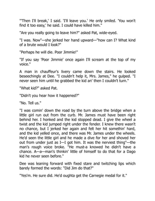 "'Then I'll break,' I said. 'I'll leave you.' He only smiled. 'You won't
find it too easy,' he said. I could have killed him."
"Are you really going to leave him?" asked Pat, wide-eyed.
"I was. Now"—she jerked her hand upward—"how can I? What kind
of a brute would I look?"
"Perhaps he will die. Poor Jimmie!"
"If you say 'Poor Jimmie' once again I'll scream at the top of my
voice."
A man in chauffeur's livery came down the stairs. He looked
beseechingly at Dee. "I couldn't help it, Mrs. James," he gulped. "I
never seen him until he grabbed the kid an' then I couldn't turn."
"What kid?" asked Pat.
"Didn't you hear how it happened?"
"No. Tell us."
"I was comin' down the road by the turn above the bridge when a
little girl run out from the curb. Mr. James must have been right
behind her. I honked and the kid stopped dead. I give the wheel a
twist and the kid jumped right under the fender. I knew there wasn't
no chance, but I jerked her again and felt her hit somethin' hard,
and the kid yelled once, and there was Mr. James under the wheels.
He'd seen the little girl and he made a dive for her and shoved her
out from under just as I—I got him. It was the nerviest thing"—the
man's rough voice broke. "He must-a knowed he didn't have a
chance. A—a—man's thinkin' little of himself to do that for a Dago
kid he never seen before."
Dee was leaning forward with fixed stare and twitching lips which
barely formed the words: "Did Jim do that?"
"Yes'm. He sure did. He'd oughta get the Carnegie medal for it."
 