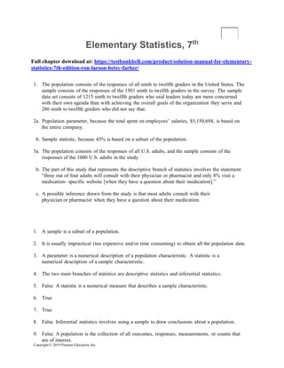Copyright © 2019 Pearson Education, Inc.
Elementary Statistics, 7th
Full chapter download at: https://testbankbell.com/product/solution-manual-for-elementary-
statistics-7th-edition-ron-larson-betsy-farber/
1. The population consists of the responses of all ninth to twelfth graders in the United States. The
sample consists of the responses of the 1501 ninth to twelfth graders in the survey. The sample
data set consists of 1215 ninth to twelfth graders who said leaders today are more concerned
with their own agenda than with achieving the overall goals of the organization they serve and
286 ninth to twelfth graders who did not say that.
2a. Population parameter, because the total spent on employees’ salaries, $5,150,694, is based on
the entire company.
b. Sample statistic, because 43% is based on a subset of the population.
3a. The population consists of the responses of all U.S. adults, and the sample consists of the
responses of the 1000 U.S. adults in the study.
b. The part of this study that represents the descriptive branch of statistics involves the statement
“three out of four adults will consult with their physician or pharmacist and only 8% visit a
medication- specific website [when they have a question about their medication].”
c. A possible inference drawn from the study is that most adults consult with their
physician or pharmacist when they have a question about their medication.
1. A sample is a subset of a population.
2. It is usually impractical (too expensive and/or time consuming) to obtain all the population data.
3. A parameter is a numerical description of a population characteristic. A statistic is a
numerical description of a sample characteristic.
4. The two main branches of statistics are descriptive statistics and inferential statistics.
5. False. A statistic is a numerical measure that describes a sample characteristic.
6. True
7. True
8. False. Inferential statistics involves using a sample to draw conclusions about a population.
9. False. A population is the collection of all outcomes, responses, measurements, or counts that
are of interest.
 