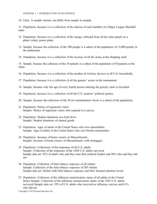 Copyright © 2019 Pearson Education, Inc.
CHAPTER 1 Ň INTRODUCTION TO STATISTICS
10. False. A sample statistic can differ from sample to sample.
11. Population, because it is a collection of the salaries of each member of a Major League Baseball
team.
12. Population, because it is a collection of the energy collected from all the solar panels on a
photo voltaic power plant.
13. Sample, because the collection of the 300 people is a subset of the population of 13,000 people in
the auditorium.
14. Population, because it is a collection of the revenue of all the stores at the shopping mall.
15. Sample, because the collection of the 10 patients is a subset of the population of 50 patients at the
clinic.
16. Population, because it is a collection of the number of wireless devices in all U.S. households.
17. Population, because it is a collection of all the gamers’ scores in the tournament.
18. Sample, because only the age of every fourth person entering the grocery store is recorded.
19. Population, because it is a collection of all the U.S. senators’ political parties.
20. Sample, because the collection of the 20 air contamination levels is a subset of the population.
21. Population: Parties of registered voters
Sample: Parties of registered voters who respond to a survey
22. Population: Student donations at a food drive
Sample: Student donations of canned goods
23. Population: Ages of adults in the United States who own automobiles
Sample: Ages of adults in the United States who own Honda automobiles
24. Population: Incomes of home owners in Massachusetts
Sample: Incomes of home owners in Massachusetts with mortgages
25. Population: Collections of the responses of all U.S. adults
Sample: Collection of the responses of the 1020 U.S. adults surveyed
Sample data set: 42% of adults who said they trust their political leaders and 58% who said they did
not
26. Population: Collection of fetal tobacco exposure of all infants
Sample: Collection of the fetal tobacco exposure of 203 infants
Sample data set: Infants with fetal tobacco exposure and their focused attention levels
27. Population: Collection of the influenza immunization status of all adults in the United
States Sample: Collection of the influenza immunization status of the 3301 U.S. adults
surveyed Sample data set: 39% of U.S. adults who received an influenza vaccine and 61%
who did not
 