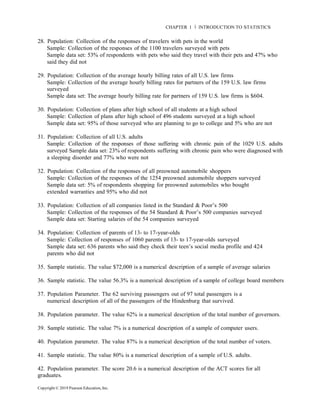 Copyright © 2019 Pearson Education, Inc.
CHAPTER 1 Ň INTRODUCTION TO STATISTICS
28. Population: Collection of the responses of travelers with pets in the world
Sample: Collection of the responses of the 1100 travelers surveyed with pets
Sample data set: 53% of respondents with pets who said they travel with their pets and 47% who
said they did not
29. Population: Collection of the average hourly billing rates of all U.S. law firms
Sample: Collection of the average hourly billing rates for partners of the 159 U.S. law firms
surveyed
Sample data set: The average hourly billing rate for partners of 159 U.S. law firms is $604.
30. Population: Collection of plans after high school of all students at a high school
Sample: Collection of plans after high school of 496 students surveyed at a high school
Sample data set: 95% of those surveyed who are planning to go to college and 5% who are not
31. Population: Collection of all U.S. adults
Sample: Collection of the responses of those suffering with chronic pain of the 1029 U.S. adults
surveyed Sample data set: 23% of respondents suffering with chronic pain who were diagnosed with
a sleeping disorder and 77% who were not
32. Population: Collection of the responses of all preowned automobile shoppers
Sample: Collection of the responses of the 1254 preowned automobile shoppers surveyed
Sample data set: 5% of respondents shopping for preowned automobiles who bought
extended warranties and 95% who did not
33. Population: Collection of all companies listed in the Standard & Poor’s 500
Sample: Collection of the responses of the 54 Standard & Poor’s 500 companies surveyed
Sample data set: Starting salaries of the 54 companies surveyed
34. Population: Collection of parents of 13- to 17-year-olds
Sample: Collection of responses of 1060 parents of 13- to 17-year-olds surveyed
Sample data set: 636 parents who said they check their teen’s social media profile and 424
parents who did not
35. Sample statistic. The value $72,000 is a numerical description of a sample of average salaries
36. Sample statistic. The value 56.3% is a numerical description of a sample of college board members
37. Population Parameter. The 62 surviving passengers out of 97 total passengers is a
numerical description of all of the passengers of the Hindenburg that survived.
38. Population parameter. The value 62% is a numerical description of the total number of governors.
39. Sample statistic. The value 7% is a numerical description of a sample of computer users.
40. Population parameter. The value 87% is a numerical description of the total number of voters.
41. Sample statistic. The value 80% is a numerical description of a sample of U.S. adults.
42. Population parameter. The score 20.6 is a numerical description of the ACT scores for all
graduates.
 