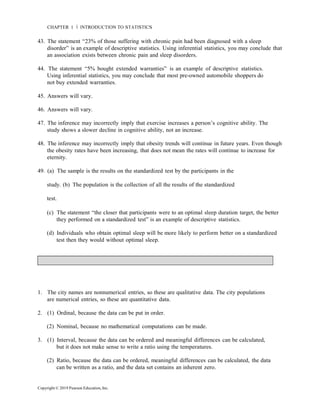 Copyright © 2019 Pearson Education, Inc.
CHAPTER 1 Ň INTRODUCTION TO STATISTICS
43. The statement “23% of those suffering with chronic pain had been diagnosed with a sleep
disorder” is an example of descriptive statistics. Using inferential statistics, you may conclude that
an association exists between chronic pain and sleep disorders.
44. The statement “5% bought extended warranties” is an example of descriptive statistics.
Using inferential statistics, you may conclude that most pre-owned automobile shoppers do
not buy extended warranties.
45. Answers will vary.
46. Answers will vary.
47. The inference may incorrectly imply that exercise increases a person’s cognitive ability. The
study shows a slower decline in cognitive ability, not an increase.
48. The inference may incorrectly imply that obesity trends will continue in future years. Even though
the obesity rates have been increasing, that does not mean the rates will continue to increase for
eternity.
49. (a) The sample is the results on the standardized test by the participants in the
study. (b) The population is the collection of all the results of the standardized
test.
(c) The statement “the closer that participants were to an optimal sleep duration target, the better
they performed on a standardized test” is an example of descriptive statistics.
(d) Individuals who obtain optimal sleep will be more likely to perform better on a standardized
test then they would without optimal sleep.
1. The city names are nonnumerical entries, so these are qualitative data. The city populations
are numerical entries, so these are quantitative data.
2. (1) Ordinal, because the data can be put in order.
(2) Nominal, because no mathematical computations can be made.
3. (1) Interval, because the data can be ordered and meaningful differences can be calculated,
but it does not make sense to write a ratio using the temperatures.
(2) Ratio, because the data can be ordered, meaningful differences can be calculated, the data
can be written as a ratio, and the data set contains an inherent zero.
 