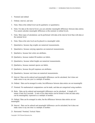 Copyright © 2019 Pearson Education, Inc.
CHAPTER 1 Ň INTRODUCTION TO STATISTICS
1. Nominal and ordinal
2. Ordinal, interval, and ratio
3. False. Data at the ordinal level can be qualitative or quantitative.
4. False. For data at the interval level, you can calculate meaningful differences between data entries.
You cannot calculate meaningful differences at the nominal or ordinal levels.
5. False. More types of calculations can be performed with data at the interval level than with data at
the nominal level.
6. False. Data at the ratio level can be placed in a meaningful order.
7. Quantitative, because dog weights are numerical measurements.
8. Quantitative, because carrying capacities are numerical measurements.
9. Qualitative, because hair colors are attributes.
10. Qualitative, because student ID numbers are labels.
11. Quantitative, because infant heights are numerical measurements.
12. Qualitative, because mammal species are labels.
13. Qualitative, because the poll responses are attributes.
14. Quantitative, because wait times are numerical measurements.
15. Interval. Data can be ordered and meaningful differences can be calculated, but it does not
make sense to say one year is a multiple of another.
16. Ordinal. Data can be arranged in order, but differences between data entries are not meaningful.
17. Nominal. No mathematical computations can be made, and data are categorized using numbers.
18. Ratio. Data can be ordered and meaningful differences can be calculated. A length of 0
means it lasts for 0 seconds. A ratio of two data entries can be formed so that one data entry
can be meaningfully expressed as a multiple of another.
19. Ordinal. Data can be arranged in order, but the differences between data entries are not
meaningful.
20. Interval. Data can be ordered and meaningful differences can be calculated, but it does not
make sense to say one time is a multiple of another.
21. Horizontal: Nominal; Vertical: Ratio
 