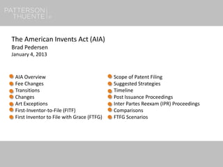 1
The American Invents Act (AIA)
Brad Pedersen
January 4, 2013
AIA Overview
Fee Changes
Transitions
Changes
Art Exceptions
First-Inventor-to-File (FITF)
First Inventor to File with Grace (FTFG)
Scope of Patent Filing
Suggested Strategies
Timeline
Post Issuance Proceedings
Inter Partes Reexam (IPR) Proceedings
Comparisons
FTFG Scenarios
 