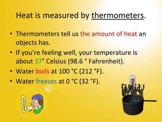• Thermometers tell us the amount of heat an
objects has.
• If you’re feeling well, your temperature is
about 37° Celsius (98.6 ° Fahrenheit).
• Water boils at 100 °C (212 °F).
• Water freezes at 0 °C (32 °F).
Heat is measured by thermometers.
 