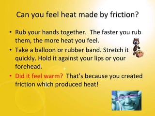 Can you feel heat made by friction?
• Rub your hands together. The faster you rub
them, the more heat you feel.
• Take a balloon or rubber band. Stretch it
quickly. Hold it against your lips or your
forehead.
• Did it feel warm? That’s because you created
friction which produced heat!
 