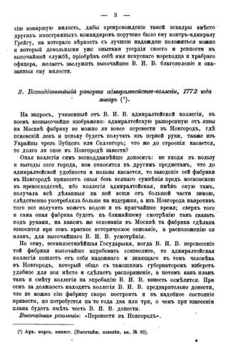 сію монаршую милость, дабы препровожденіе такой эскадры вмѣсто
другихъ иностранныхъ командировъ поручено было ему контръ-адмиралу
Грейгу, на котораго вѣрность съ лучшею надеждою положиться можно
и который довольными уже опытами усердія своего и ревности къ
высочайшей службѣ, пріобрѣвъ себѣ имя искуснаго мореходца и храбраго
офицера, желаетъ заслужить высочайшее В. И. В. благоволеніе и ока-
занный ему милости.
2. ѣсеподдшшѣйшгй рапорте адмгіралтейшвд-коллеііи, 1772 года
J январь (*).
На запросъ, учиненный отъ В. И. В. адмиралтейской коллегіи, въ
коемъ всевысочайше изображено: адмиралтейскую раззоренную отъ язвы
на Москвѣ фабрику не можно ли вовсе перевести въ Новгородъ, гдѣ
псковскій ленъ и пеньку будетъ получать изъ первой руки, также изъ
Украйны чрезъ Зубцовъ или Селлигеръ; что же до строенія касается,
то долго ли оное въ Новгородѣ завести?
Оная коллегія симъ всеподданнѣйше доноситъ: не входя въ пользу
и выгоды сего города, кои относятся къ другимъ предметамъ, что до
адмиралтейской удобности и пользы касается, то заведеніе сей фабрики
въ Новгородѣ принесетъ оныя безъ всякаго сумнѣнія предъ московскою
въ превосходствѣ, ибо коллегія адмиралтейская, имѣвъ оную тамъ,
получала всѣ дѣланныя на ней вещи отъ большей части зимою,
слѣдственно употребляла больше на издержки, а изъ Новгорода напротивъ
того все получить можетъ водою и въ кратчайшее время; сверхъ того
и сама оная фабрика будетъ къ ближайшему смотрѣнію такъ сказать
подъ руками, на какомъ же основаніи въ Москвѣ та фабрика сдѣлана
взносится при семъ краткое историческое описаніе, а расположенію ея
планъ, для высочайшаго В. И. В. усмотрѣнія.
По сему, всемилостивѣйшая Государыня, когда В. И. В. перенесете
той фабрики высочайше апробовать соизволите, то адмиралтейская
коллегія пошлетъ отъ себя надежнаго и знающаго въ томъ человѣка
въ Новгородъ, который обще съ тамошнимъ губернаторомъ изберетъ
удобное для нея мѣсто и сдѣлаетъ распоряженіе, а потомъ какъ планъ
такъ и смѣту коллегія на опробацію В. И. В. взнесть осмѣлится. При
семъ за должность находитъ коллегія В. И. В. предварительно донести,
что не можно сію фабрику скоро построить и въ надобное состояніе
привести, но потребуется на то года два или три, о чемъ при взнесеніи
плана будетъ имѣть честь В. И. В. донести.
Высочайшая резолюція: «Перенести въ Новгородъ».
(*) Арх. морск. минист. (Высочайш. повелѣн. кн. № 33).
*
 