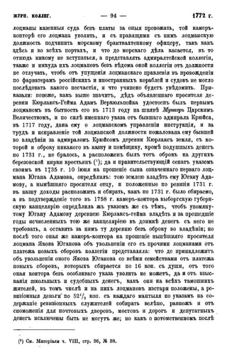 лоцманы казенныя суда безъ платы за оныя провожать, той камеръ-
конторѣ его лоцмана уволить, и съ правящими съ нимъ лоцманскую
должность подчинить морскому брантвахтенному офицеру, такъ какъ
здѣсь и во всѣхъ портахъ, и что до морскаго дѣла касается, въ то
отнюдь никому не вступаться, а представлять адмиралтейской коллегіи,
также и никуда ихъ лоцмановъ безъ вѣдома оной коллегіи отъ должности
не отлучать, чтобъ отъ упущенія лоцманскаго правленія въ провожденіи
по фарватерамъ россійскихъ и иностранныхъ кораблей и судовъ не могло
послѣдовать какого несчастія, и что учинено будетъ увѣдомить. При-
казали: понеже, какъ выше значитъ, дѣдъ объявленнаго просителя де-
ревни Кюрлаксъ-Гейма Адамъ Веркюльпойка удостоенъ былъ первымъ
лоцманомъ въ бытность его въ 1713 году на шнявѣ Мункеръ Царскимъ
Величествомъ, и по силѣ именнаго указа отъ бывшаго адмирала Крюйса,
въ 1717 году, дана ему о лоцманскомъ управленіи инструкція, и за
трудъ и исправленіе той лоцманской должности пожалована ему бывшей
во владѣніи за адмираломъ Крюйсомъ деревни Кюрлаксъ земля, съ ко-
торой и оброку никакого въ казну и помѣщику, кромѣ подушныхъ денегъ
по 1731 г., не бралось, а расположенъ былъ тотъ оброкъ на другихъ
березовской кирки крестьянъ (J); да и правительствующій сенатъ указомъ
своимъ въ 1735 г. 10 іюня на прошеніе сына означеннаго перваго лоц-
мана Югана Адамова, опредѣлилъ: тою землею владѣть ему Югану Ада-
мову, а нынѣшняго просителя отцу, и положенные по ревизіи 1731 г.
въ казну доходы расположить и сбирать, какъ по 1731 г. было сбираемо,
а въ подтвержденіе того въ 1758 г. камеръ-контора выборгскую губерн-
скую канцелярію определила жъ указомъ же съ тѣмъ, чтобъ упомяну-
тому Югану Адамову деревнею Кюрлаксъ-гейма владѣть и за прошедшіе
годы исчисленныхъ тою же канцеляріею въ доимкѣ денегъ съ него не
требовать, а оставить за нимъ ту деревню безъ оброку во владѣніи; но
послѣ того оная же камеръ-контора на прошеніе нынѣшняго просителя
лоцмана Якова Юганова объ увольненіи его съ прочими лоцманами отъ
платежа новыхъ сборовъ коллегіи представляла: что де принадлежите
объ увольненіи оного Якова Юганова со всѣми семействами отъ платежа
новыхъ сборовъ, которыхъ сбирается по 16 коп. съ души, отъ того
оная контора безъ особливаго указа уволить не можетъ, да и отъ взыс-
канія школьныхъ и судебныхъ денегъ, какъ они на всѣхъ тамошнихъ
жителей, въ томъ числѣ и на нихъ лоцмановъ изстари положены, а ре-
визіонныя деньги" по 52{/2 коп. съ каждаго мантыля по указамъ на со-
держаніе ревизіонныхъ служителей собирать велѣно, равножъ и отъ
споможенія для почтовыхъ дворовъ, мостовъ и дорогъ и депутатныхъ
денегъ исключены быть не могутъ же; но какъ о потомственномъ послѣ
(*) См. Матеріалы ч. УИІ, стр. 36, № 38.
 