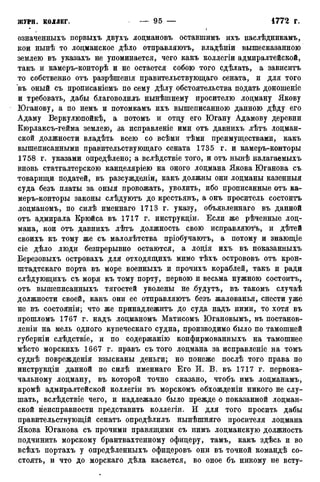 означенныхъ первыхъ двухъ лоцмановъ оставшимъ ихъ наслѣдникамъ,
кои нынѣ то лоцманское дѣло отправляютъ, владѣніи вышесказанною
землею въ указахъ не упоминается, чего какъ коллегіи адмиралтейской,
такъ и камеръ-конторѣ и не остается собою того сдѣлать, а зависитъ
то собственно отъ разрѣшенія правительствующаго сената, и для того
въ оный съ прописаніемъ по сему дѣлу обстоятельства подать доношеніе
и требовать, дабы благоволилъ нынѣшнему просителю лоцману Якову
Юганову, а по немъ и потомкамъ ихъ вышеписанною данною дѣду его
Адаму Веркулюпойкѣ, а потомъ и отцу его Югану Адамову деревни
Кюрлаксъ-гейма землею, за исправленіе ими отъ давнихъ лѣтъ лоцман-
ской должности владѣть всею со всѣми тѣми преимуществами, какъ
вышеписанными правительствующаго сената 1735 г. и камеръ-конторы
1758 г. указами опредѣлено; а вслѣдствіе того, и отъ нынѣ налагаемыхъ
вновь статгалтерскою канцеляріею на оного лоцмана Якова Юганова съ
товарищи податей, въ разсужденіи, какъ должны они лоцманы казенныя
суда безъ платы за оныя провожать, уволить, ибо прописанные отъ ка-
меръ-конторы законы слѣдуютъ до крестьянъ, а онъ проситель состоитъ
лоцманомъ, по силѣ именнаго 1713 г. указу, объявленнаго въ данной
отъ адмирала Крюйса въ 1717 г. инструкціи. Если же рѣченные лоц-
мана, кои отъ давнихъ лѣтъ должность свою исправляюсь, и дѣтей
своихъ къ тому же съ малолѣтства пріобучаютъ, а потому и знающіе
сіе дѣло люди безпрерывно остаются, а лоція ихъ въ показанныхъ
Березовыхъ островахъ для отходящихъ мимо тѣхъ острововъ отъ крон-
штадтскаго порта въ море военныхъ и прочихъ кораблей, такъ и ради
слѣдующихъ съ моря къ тому порту, первою и весьма нужною состоитъ,
отъ вышеписанныхъ тягостей уволены не .будутъ, въ такомъ случаѣ
должности своей, какъ они ее отправляютъ безъ жалованья, снести уже
не въ состояніи; что же принадлежитъ до суда надъ ними, то хотя въ
прошломъ 1767 г. надъ лоцманомъ Матисомъ Югановымъ, въ постанов-
ленш на мель одного купеческаго судна, производимо было по тамошней
губерніи слѣдствіе, и по содержанію конфирмованныхъ на тамошнее
мѣсто морскихъ 1667 г. правъ съ того лоцмана за исправленіе на томъ
суднѣ поврежденія взысканы деньги; но понеже послѣ того права по
инструкціи данной по силѣ именнаго Его И. В. въ 1717 г. первона-
чальному лоцману, въ которой точно сказано, чтобъ имъ лоцманамъ,
кромѣ адмиралтейской коллегіи въ морскомъ обхожденіи никого не слу-
шать, вслѣдствіе чего, и надлежало было прежде о показанной лоцман-
ской неисправности представить коллегіи. И для того просить дабы
правительствующій сенатъ опредѣлилъ нынѣшняго просителя лоцмана
Якова Юганова съ прочими правящими съ нимъ лоцманскую должность
подчинить морскому брантвахтенному офицеру, тамъ, какъ здѣсь и во
всѣхъ портахъ у опредѣленныхъ офицеровъ они въ точной командѣ со-
стоять, и что до морскаго дѣла касается, во оное бъ никому не всту-
 