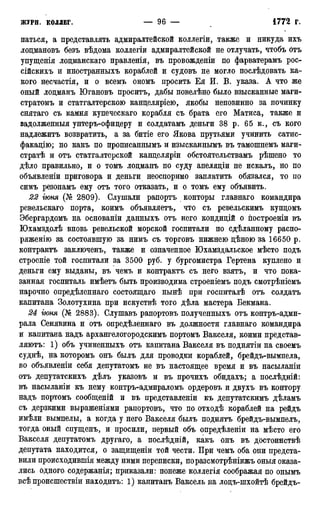 паться, а представлять адмиралтейской коллегіи, также и никуда ихъ
лоцмановъ безъ вѣдома коллегіи адмиралтейской не отлучать, чтобъ отъ
упущенія лоцманскаго правленія, въ провожденіи по фарватерамъ рос-
сійскихъ и иностранныхъ кораблей и судовъ не могло послѣдовать ка-
кого несчастія, и о всемъ ономъ просить Ея И. В. указа. А что же
оный лоцманъ Югановъ проситъ, дабы повелѣно было взысканные маги-
стратомъ и статгалтерскою канцеляріею, якобы неповинно за починку
снятаго съ камня купеческаго корабля съ брата его Матиса, также и
задолженныя унтеръ-офицеру и солдатамъ деньги 38 р. 65 к., съ кого
надлежитъ возвратить, а за битіе его Якова прутьями учинить сатис-
факацію; но какъ по прописаннымъ и изысканнымъ въ тамошнемъ маги-
стратѣ и отъ статгалтерской канцеляріи обстоятельствамъ рѣшено то
дѣло правильно, и о томъ лоцманъ по суду апеляціи не искалъ, но по
объявленіи приговора и деньги неоспоримо заплатить обязался, то по
симъ резонамъ ему отъ того отказать, и о томъ ему объявить.
22 іюня (№ 2809). Слушали рапортъ конторы главнаго командира
ревельскаго порта, коимъ объявляетъ, что съ ревельскимъ купцомъ
Эбергардомъ на основаніи данныхъ отъ него кондицій о построеніи въ
Юхамздолѣ вновь ревельской морской госпитали по сдѣланному распо-
ряженію за состоявшую за нимъ съ торговъ нижнею цѣною за 16650 р.
контрактъ заключенъ, также и означенное Юхамздальское мѣсто подъ
строеніе той госпитали за 3500 руб. у бургомистра Гертена куплено и
деньги ему выданы, въ чемъ и контрактъ съ него взятъ, и что пока-
занная госпиталь имѣетъ быть производима строеніемъ подъ смотрѣніемъ
нарочно опредѣленнаго состоящаго нынѣ при госпиталѣ отъ солдатъ
капитана Золотухина при искуствѣ того дѣла мастера Бекмана.
24 іюня (№ 2883). Слушавъ рапортовъ полученныхъ отъ контръ-адми-
рала Сенявина и отъ опредѣленнаго въ должности главнаго командира
и капитана надъ архангелогородскимъ портомъ Вакселя, коими представ-
ляютъ: 1) объ учиненныхъ отъ капитана Вакселя въ поднятіи на своемъ
суднѣ, на которомъ онъ былъ для проводки кораблей, брейдъ-вымпела,
во объявленіи себя депутатомъ не въ настоящее время и въ насыланіи
отъ депутатскихъ дѣлъ указовъ и въ прочихъ обидахъ; а послѣдній:
въ насыланіи къ нему контръ-адмираломъ ордеровъ и двухъ въ контору
надъ портомъ сообщеній и въ представленіи къ депутатскимъ дѣламъ
съ дерзкими выраженіями рапортовъ, что по отходѣ кораблей на рейдъ
имѣли вымпелы, а когда у него Вакселя былъ поднятъ брейдъ-вымпелъ,
тогда оный спущенъ, и просили, первый объ опредѣленіи на мѣсто его
Вакселя депутатомъ другаго, а послѣдній, какъ онъ въ достоинствѣ
депутата находится, о защищеніи той чести. При чемъ оба они предста-
вили происходившія между ними переписки, поразсмотрѣніижъ оныя оказа-
лись одного содержанія; приказали: понеже коллегія соображая по онымъ
всѣ происшествіи находить: 1) капитанъ Ваксель на лоцъ-шхойтѣ брейдъ-
 