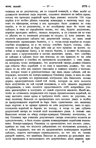 вымпела ни по депутатству, ни по главной командѣ, а тѣмъ менѣе по
должности капитана надъ портомъ, подымать никакого не имѣлъ права,
потому что проводку кораблей чрезъ баръ указомъ коллегіи 750 года
апрѣля 4-го велѣно дѣлать главному командиру и капитану надъ пор-
томъ съ офицерами, почему и онъ проводить былъ долженъ по тому
званію, а не по депутатству, и по послѣднему мало бъ чести ему
сдѣлало; и такъ во опредѣленіи своемъ, что онъ, будучи депутатомъ,
корабли проводить имѣетъ, сказалъ напрасно, и сіе учинено ни по чему
съ дѣломъ ни съ военными регулами не сходно; 2) хотя указомъ изъ
коллегіи предписано сдѣлать ему депутатскій смотръ, но какъ оный
обыкновенно производимъ бываетъ, т. е. тогда когда корабли не только
совсѣмъ вооружатся, но и къ походу совсѣмъ будутъ готовы, слѣд-
ственно по переводѣ за баръ (ибо они до того времени не могутъ со-
всѣмъ и нагружены быть), а не передъ баромъ, и должно бъ напередъ
дать знать о пріуготовленіи и потомъ назначить время, чего совсѣмъ
не сдѣлано и сдѣлать было еще некогда; но онъ принялъ то на себя
преждевременно и совсѣмъ въ противность коллежскаго о семъ указа,
въ которомъ точно изображено, что депутатскій смотръ должно учинить
при отбытіи тѣхъ кораблей. А по сему и заключить должно, что онъ
взялъ то на себя изъ единаго тщеславія и ложнаго понятія о честолю-
біи, которое токмо и руководствовало ему какъ видно сдѣлать сей не-
порядокъ, посылать къ контръ-адмиралу Сенявину указы, и какъ въ семъ
такъ и по прочимъ его перепискамъ поступлено имъ Вакселеяъ весьма
дерзко, предосудительно самой той чести, которую на него коллегія
быть депутатомъ на сей случай возложила, и есть знакомъ нарушенія
субординаціи, о чемъ коллегія предоставляетъ себѣ непремѣнно учи-
нить разсмотрѣніе и поступить по самой строгости законовъ. Нынѣ жъ,
чтобъ не остановить отправленія отъ города Архангельскаго кораблей, къ
чему настоитъ самое время и требуется чтобъ оного не упустить, къ
нему капитану Вакселю съ прописаніемъ сего послать указъ и велѣть
до препровожденія кораблей за баръ быть единственно яко капитану
надъ портомъ и не прежде принять не себя депутатство, какъ по пріу-
готовленіи кораблей за баромъ къ походу, и тогда то уже сдѣлать
депутатскій смотръ по точной силѣ коллежскаго указа. А понеже имъ
Вакселемъ весьма въ обиду контръ-адмиралу Сбнявину поступлено, то
ему Сенявину при учиненіи депутатскаго смотра позволяете коллегія не
присутствовать, а быть только однимъ командующимъ кораблями капита-
намъ. Контръ-адмиралу Сенявину съ прописаніемъ сего послать указъ,
прибавя къ тому что коллегія умѣреннымъ его поступкомъ довольна, и
во всѣхъ порядкахъ, кои онъ въ предписаніяхъ командирамъ кораблей
сдѣлалъ, отдаетъ настоящую справедливость; но что онъ въ своемъ
рапортѣ пишете, что капитана Вакселя за депутата до резолюціи кол-
легіи признавать и насылаемыхъ отъ депутатскихъ дѣлъ указовъ прй-
7
 