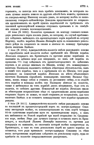 горизонте, то никогда весь валъ пробить невозможно, за которымъ ва-
ломъ лучшая защита нежели въ другомъ мѣстѣ быть можетъ; приказали:
къ генералъ-маіору Назимову послать указъ, по которому велѣть по выше-
писанному генералъ-дейхмейстера Демидова представленію во исиравле-
ніи предписанныхъ къ пробѣ пушекъ надобностей въ требуемыхъ отъ
тамошней артиллерійской команды отпускахъ припасамъ и въ снабдѣ-
ніи людьми учинить вспомоществованіе.
26 гюня (№ 2890). Коллегіею приказали: въ контору главнаго коман-
дира ревельскаго порта послать указъ, по которому, въ случаѣ приближе-
нія слѣдовать имѣющихъ отъ кронштадтскаго порта кораблей къ острову
Наргину, велѣть кораблю Память Евстафія идти съ показаннаго ревель-
скаго рейда въ соединеніе за оными и явиться въ команду бригадира
флота. капитана Базбаля.
1 іюля (№ 2904). Адмиралтействъ-коллегія имѣли разсужденіе: понеже
по опредѣленію оной коллегіи велѣно прибывшій изъ Швеціи корабль
Вячеславъ отправить изъ Кронштадта съ прочими двумя кораблями въ
кампанію въ здѣшнее море для экзерциціи, но какъ сей корабль въ
прошломъ 771 году слѣдовалъ отъ архангелогородскаго къ здѣшнимъ
портамъ и не доходя зимовалъ въ Швеціи, почему отъ командующаго
капитана Палидына надлежитъ отобрать нѣкоторыя обстоятельства, какъ
о вояжѣ того корабля, такъ и о пребываніи его въ Шведіи; того ради
приказали: на помянутый корабль Вячеславъ на мѣсто объявленнаго
капитана Палидына определить командиромъ капитана Василья Сур-
мина, коимъ между собою и учинить по регламенту смѣну, и по отдачѣ
того корабля и команды велѣть ему Палидыну явиться въ коллегіи,
также и имѣющихся на томъ кораблѣ двухъ штурмановъ, буде есть въ
наличіи, то смѣнить другими. Помянутый же корабль Вячеславъ ежели
за нѣкоторыми исправленіями обще съ предписанными двумя кораблями
отправить будетъ не можно, то оный отправить по исправленіи, для чего
капитанъ Базбаль и не оставитъ командующему того корабля предписать
рандеву.
2 іюля (№ 2911). Адмиралтействъ-коллегія имѣли разсужденіе: понеже
по посланной въ архангелогородскій портъ къ контръ-адмиралу Сеня-
вину инструкдіи велѣно, съ новопостроенными въ томъ портѣ четырью
66-ти пушечными кораблями идти къ кронштадтскому порту, а какъ
изъ имѣвшихся въ Ревелѣ кораблей три нынѣ отправлено въ Средизем-
ное море, затѣмъ Тверь для лучшаго осмотра и починокъ взятъ въ Крон-
штадте, а послѣдней Память Евстафія назначенъ съ прочими для
экзерцидіи въ кампанію, по окончаніи которой велѣно возвратиться въ
Кронштадтъ, и тако въ томъ ревельскомъ портѣ ни одного корабля не
останется; того ради приказали: контръ-адмиралу Сенявину съ тѣми
вновь построенными кораблями слѣдовать къ ревельскому порту, куда по
прибытіи въ коллегію непродолжительно рапортовать.
*
 