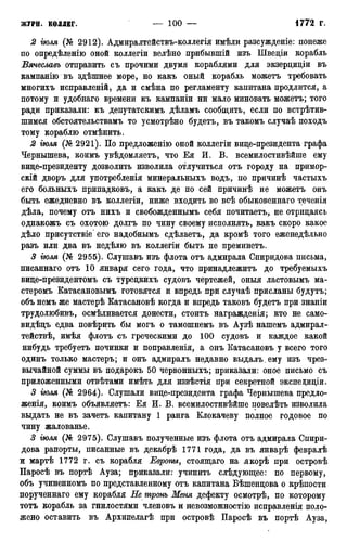 2 гюля (№ 2912). Адмиралтействъ-коллегія имѣли разсужденіе: понеже
по опредѣленію оной коллегіи велѣно прибывшій изъ Шведіи корабль
Вячеславъ отправить съ прочими двумя кораблями для экзерциціи въ
кампанію въ здѣшнее море, но какъ оный корабль можетъ требовать
многихъ исправленій, да и смѣна по регламенту капитана продлится, а
потому и удобнаго времени къ кампаніи ни мало миновать можетъ; того
ради приказали: къ депутатскимъ дѣламъ сообщить, если по встрѣтив-
шимся обстоятельствамъ то усмотрѣно будетъ, въ такомъ случаѣ походъ
тому кораблю отмѣнить.
2 гюля (№ 2921). По предложенію оной коллегіи вице-президента графа
Чернышева, коимъ увѣдомляетъ, что Ея И. В. всемилостивѣйше ему
вице-президенту дозволить изволила отлучиться отъ городу на примор-
скій дворъ для употребленія минеральныхъ водъ, по причинѣ частыхъ
его больныхъ припадковъ, а какъ де по сей причинѣ не можетъ онъ
быть ежедневно въ коллегіи, ниже входить во всѣ обыковеннаго теченія
дѣла, почему отъ нихъ и свобожденнымъ себя почитаетъ, не отрицаясь
однакожъ съ охотою долгъ по чину своему исполнять, какъ скоро какое
дѣло присутствіе его надобнымъ сдѣлаетъ, да кромѣ того еженедѣльно
разъ или два въ недѣлю въ коллегіи быть не преминетъ.
3 іюля (№ 2955). Слушавъ изъ флота отъ адмирала Спиридова письма,
писаннаго отъ 10 января сего года, что принадлежитъ до требуемыхъ
вице-президентомъ съ турецкихъ судовъ чертежей, оныя ластовымъ ма-
стеромъ Катасановымъ готовятся и впредь при случаѣ присланы будутъ;
объ немъ же мастерѣ Катасановѣ когда и впредь таковъ будетъ при знаніи
трудолюбивъ, осмѣливается донести, стоитъ награжденія; кто не само-
видѣцъ едва повѣрить бы могъ о тамошнемъ въ Аузѣ нашемъ адмирал-
тействѣ, имѣя флотъ съ греческими до 100 судовъ и каждое какой
нибудь требуетъ починки и поправленія, а онъ Катасановъ у всего того
одинъ только мастеръ; и онъ адмиралъ недавно выдалъ.ему изъ чрез-
вычайной суммы въ подарокъ 50 червонныхъ; приказали: оное письмо съ
приложенными отвѣтами имѣть для извѣстія при секретной экспедиціи.
3 гюля (№ 2964). Слушали вице-президента графа Чернышева предло-
женія, коимъ объявляетъ: Ея И. В. всемилостивѣйше повелѣть изволила
выдать не въ зачетъ капитану 1 ранга Клокачеву полное годовое по
чину жалованье.
3 гюля (№ 2975). Слушавъ полученные изъ флота отъ адмирала Спири-
дова рапорты, писанные въ декабрѣ 1771 года, да въ январѣ февралѣ
ж мартѣ 1772 г. съ корабля Европы, стоящаго на якорѣ при островѣ
Паросѣ въ портѣ Ауза; приказали: учинить слѣдующее: по первому,
объ учиненномъ по представленному отъ капитана Бѣшенцова о крѣпости
порученнаго ему корабля Не тронь Меня дефекту осмотрѣ, по которому
тотъ корабль за гнилостями членовъ и невозможностію исправленія поло-
жено оставить въ Архипелагѣ при островѣ Паросѣ въ портѣ Ауза,
 