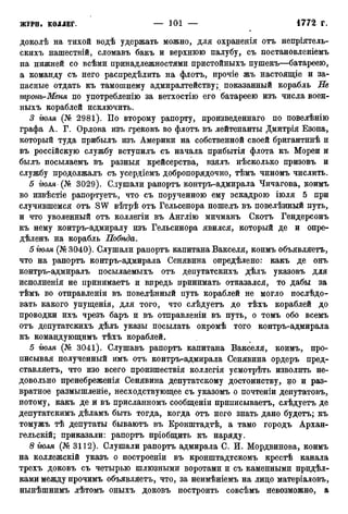 доколѣ на тихой водѣ удержать можно, для охраненія отъ непріятель-
скихъ нашествій, сломавъ бакъ и верхнюю палубу, съ постановленіемъ
на нижней со всѣми принадлежностями пристойныхъ пушекъ—батареею,
а команду съ него распределить на флотъ, прочіе жъ настоящіе и за-
пасные отдать къ тамошнему адмиралтейству; показанный корабль Не
мронъ-Меня по употребленію за ветхостію его батареею изъ числа воен-
ныхъ кораблей исключить.
3 тля (№ 2981). По второму рапорту, произведенная по повелѣнію
графа А. Г. Орлова изъ грековъ во флотъ въ лейтенанты Дмитрія Езопа,
который туда прибылъ изъ Америки на собственной своей бригантинѣ и
въ россійскую службу вступилъ съ начала прибытія флота къ Морей и
былъ посылаемъ въ разныя крейсерства, взялъ нѣсколько призовъ и
службу продолжалъ съ усердіемъ добропорядочно, тѣмъ чиномъ числить.
5 іюля (№ 3029). Слушали рапортъ контръ-адмирала Чичагова, коимъ
во извѣстіе рапортуетъ, что съ порученною ему эскадрою іюля 5 при
случившемся отъ SW вѣтрѣ отъ Гельсенора пошелъ въ повелѣнный путь,
и что уволенный отъ коллегіи въ Англію мичманъ Скотъ Гендерсонъ
къ нему контръ-адмиралу изъ Гельсинора явился, который де и опре-
дѣленъ на корабль Побѣда.
бгюля (№3040). Слушали рапортъ капитана Вакселя, коимъ объявляетъ,
что на рапортъ контръ-адмирала Сенявина определено: какъ де онъ
контръ-адмиралъ посылаемыхъ отъ депутатскихъ дѣлъ указовъ для
исполненія не принимаетъ и впредь принимать отказался, то дабы за
тѣмъ во отправленіи въ повелѣнный путь кораблей не могло послѣдо-
вать какого упущенія, для того, что слѣдуетъ до тѣхъ кораблей до
проводки ихъ чрезъ баръ и въ отправленіи въ путь, о томъ обо всемъ
отъ депутатскихъ дѣлъ указы посылать окромѣ того контръ-адмирала
къ командующимъ тѣхъ кораблей.
5 іюля (№ 3041). Слушавъ рапортъ капитана Вакселя, коимъ, про-
писывая полученный имъ отъ контръ-адмирала Сенявина ордеръ пред-
ставляетъ, что изо всего произшествія коллегія усмотрѣть изволить не-
довольно пренебреженія Сенявина депутатскому достоинству, но и раз-
вратное размышленіе, несходствующее съ указомъ о почтеніи депутатовъ,
потому, какъ де и въ присланномъ сообщеніи приписываете, слѣдуетъ де
депутатскимъ дѣламъ быть тогда, когда отъ него знать дано будетъ; къ
томужъ тѣ депутаты бываютъ въ Кронштадтѣ, а тамо городъ Архан-
гельскій; приказали: рапортъ пріобщить къ наряду.
8 тля (№ 3112). Слушали рапортъ адмирала С. И. Мордвинова, коимъ
на коллежскій указъ о построеніи въ кронштадтскомъ крестѣ канала
трехъ доковъ съ четырью шлюзными воротами и съ каменными придѣл-
ками между прочимъ объявляетъ, что, за неимѣніемъ на лицо матеріаловъ,
нынѣшнимъ лѣтомъ оныхъ доковъ построить совсѣмъ невозможно, а
 