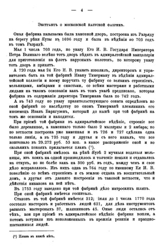 ЭКСТРАКТЪ О МОСКОВСКОЙ ПАРУСНОЙ ФАБРИКѢ.
Оная фабрика называема была хамовной дворъ, построена изъ Разряду
на берегу рѣки Яузы въ 1696 году и была въ вѣдѣніи по 703 годъ
въ томъ Разрядѣ.
Мая 1 числа 703 года, по указу Его И. В. Государя Императора
Петра Великаго велѣно тотъ дворъ вѣдать въ адмиралтейской канцеляріи
для приготовленія на флотъ парусныхъ полотенъ, по которому указу
тотъ дворъ и принятъ.
А 720 года мая 24 Его И. В. указать изволилъ, директоромъ и упра-
вителемъ быть на той фабрикѣ Ивану Тимерману въ вѣдѣніи адмирал-
тейской коллегіи и коему поручить ту фабрику со всякимъ строеніемъ,
мельницами, амбарами и снастьми, со всѣми мастерами и работными
людьми на такомъ основаніи какъ въ томъ указѣ предписано, которая
фабрика въ содержаніи директора Тимермана была по 742 годъ.
А въ 743 году по указу правительствующаго сената опредѣленъ ко
оной фабрикѣ по наслѣдству по ономъ Тимерманѣ племянникъ его
иноземецъ Иванъ Баркгузенъ, который до нынѣ при той фабрикѣ на
томъ же основаніи и находится.
При пріемѣ той фабрики въ адмиралтейское вѣдѣніе, строеніе все
было деревянное, а каменнаго только было 2 мылярны и 2 амбара; но
по ветхости построена уже каменная и въ 726 и 727 сдѣлана одна
только линія, а въ 735 году и другая и съ него каналъ, что все
коштовало въ 29.272 руб. 53 коп. а какое распоряженіе оной и во
сколькихъ покояхъ прилагается планъ (').
При оной фабрикѣ имѣлось на рѣкѣ Яузѣ 2 мучныя водяныя мель-
ницы, изъ коихъ на одной производилось и толченіе пеньки и отдавались
на откупъ, но не болѣе какъ на 300 руб. въ годъ, между чемъ и свое
дѣло исправлялось. Изъ нихъ одна въ 764 году по именному Ея И. В.
повелѣнію со всѣмъ строеніемъ и съ землею отдана въ воспитательный
домъ, а другая отъ давняго построенія въ таковой ветхости, что и
дѣйствія никакова на ней нѣтъ.
Въ 1753 году заведено при той фабрикѣ дѣло матроскихъ шляпъ.
При оной фабрикѣ имѣется госпиталь.
Становъ въ той фабрикѣ имѣется 312; іюля до 1 числа 1770 года
состояло мастеровъ и работныхъ людей 621, для дѣла инструментовъ
разныхъ мастеровыхъ 37, шляпниковъ 45. Оные люди остались отъ
тѣхъ, кои при пріемѣ въ адмиралтейское вѣдѣніе фабрики вошли, а
потомъ вступили изъ неположенныхъ въ прежнія ревизіи и праздно-
шатавшихся людей.
 