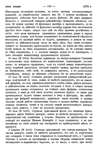 Шкотландіи чугуннымъ пушкамъ, въ коихъ противу постановленныхъ
кондицій, по свидѣтельству явилось изъ 20, 5 пушекъ калибромъ 30
фунтовыхъ побольше безъ мала до двухъ фунтовъ. Но какъ адмиралъ
Кновлесъ и помянутый генералъ-цейхмейстеръ Демидовъ объявили, что
хотя тѣ пушки противу 30 фунтоваго калибра и нревозвышаютъ, но къ
употребленію въ дѣйствіе 30 фунтоваго калибра ядрами безъ заготовленія
другихъ быть годны; сверхъ того онѣ въ вѣсу противъ россійскихъ и
легче, того ради приказали: означенныя привезенныя равно и впредь
привозимыя пушки, кои больше показаннаго въ вышеписанной вѣдомости
несходства въ калибрѣ имѣть не будутъ, принимать; и деньги за оныя
платить по дѣйствительному числу въ нихъ вѣса, буде оный постанов-
леннаго по кондиціямъ превосходить не будетъ, въ коихъ же вѣсу явится
болѣе нежели въ тѣхъ кондиціяхъ постановлено, за тѣ платежъ чинить
по тѣмъ кондиціямъ, т. е. полагая каждую пушку въ 55 центнеровъ, о
чемъ объявить коммисіонеру предписанныхъ купцовъ.
30 гюля (№ 3384). Коллегіею приказали: къ контръ-адмиралу Сенявину
и состоящимъ подъ командою его корабельнымъ командирамъ послать
указы, въ которыхъ предписать, если въ случаѣ между вышеобъявлен-
ныхъ кораблей разлученія, который корабль прежде другихъ прибудетъ
въ Копенгагенъ, тобъ оной, не дожидаясь прочихъ, а по удовольствіи
потребнымъ, нимало не мѣшкавъ слѣдовалъ бы къ ревельскому порту.
30 іюля (№ 3403). Слушавъ рапортъ московской адмиралтейской кон-
торы полученный 24 іюля, коимъ во извѣстіе рапортуетъ, что на тамош-
ней фабрикѣ, въ силу правительствующаго сената указа, работа началась
и дѣйствительно въ тканье полотенъ вступили 2 іюля, и сперва начали
производить тканье оставшихся на станахъ какъ фабрика остановлена
полотенъ, а какъ де всѣ оныя полотна окончены будутъ, то вновь уже
производиться будетъ тканье полотенъ и тику и флагдуку, изъ имѣю-
щихся при фабрикѣ матеріаловъ; приказали: какія полотна и какимъ
числомъ людей работа производима будетъ и сколько затѣмъ порожнихъ
становъ останется, также и на сколько вещей заготовленныхъ матеріа-
ловъ стать можетъ, о томъ въ коллегію рапортовать.
30 гюля (№ 3433). Слушали присланный флота отъ. капитана брига-
дирскаго ранга Базбаля рапортъ, коимъ во извѣстіе рапортуетъ, что съ
порученными ему кораблями у острова Наргина съ причисленіемъ къ
эскадрѣ его корабля Память Евстафія 11 іюля соединился, и къ наз-
наченному въ силѣ данной ему инструкціи къ крейсерованію мѣсту от-
правился.
3 августа (№ 3514). Слушали присланный, отъ контръ-адмирала Чи-
чагова рапортъ, коимъ во извѣстіе рапортуетъ, что онъ съ порученною
ему эскадрою 5 числа іюня отправился въ повелѣнный путь, а 7 прошли
Скагенъ и потомъ за противными и тихими вѣтрами лавировали между
ютландскаго и норвежскаго береговъ, по 16 число, а оного, при насту-
 