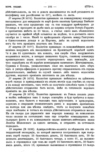 действительность, за что и деньги взыскиваются въ силѣ регламента по
полуефимку или российскими по 621/2 копѣекъ съ ласта.
17 августа (№ 3676). Коллегіею приказали: къ командующему эскадрою
находящеюся для экзерциціи въ морѣ флота капитану бригадиру Базбалю
написать, что хотя предписано ему съ тою эскадрою крейсеровать до
Готланда и проходить не далѣе какъ до ширины острова Остеръ-Гарденъ
и провіантовъ имѣетъ по 23 число, а считая оного какъ обыкновенно
случается по крайней мѣрѣ останется на недѣлю, то и достанетъ оного
октября по 1 число. Нынѣ то крейсерованіе обратить между Гангутомъ
и Оденсгольмомъ доходя и до Наргина, дабы въ случаѣ недостатка
могъ бы тотъ провіантъ получить изъ Ревеля.
17 августа (№ 3677). Коллегіею приказали: съ возможнѣйшимъ носпѣ-
шеніемъ вооружить изъ находящихся въ Кронштадтѣ кораблей одинъ
74 и два 66 пушечныхъ изъ новыхъ, кои скорѣе тѣмъ вооруженіемъ
исправиться могутъ, и которые назначены будутъ, главному командиру
кронштадтскаго порта коллегіи отрапортовать какъ наискорѣе, для
чего опредѣлить на тѣ корабли командирами капитановъ: Жемчужникова,
Сурмина и Плояра, укомплектовавъ оные изъ наличныхъ какъ оберъ
такъ и унтеръ-офицеровъ и рядовыхъ противу отправленныхъ отъ города
Архангельскаго, замѣняя въ случаѣ какихъ либо чиновъ недостатка
другими, морскаго провіанта изготовить на два мѣсяца.
17 августа (№ 3678). Коллегіею приказали: имѣющіяся въ здѣшнемъ
портѣ галеры и принадлежащая къ онымъ мелкія суда совсѣмъ къ спуску
и къ походу изготовить, такъ чтобъ по полученіи повелѣнія чрезъ 3 сутки
действительно отправлены быть могли, имѣя въ готовности морскаго
провіанта на два мѣсяца.
17 августа (№ 3679). Коллегіею приказали: въ Ревель послать указъ
и велѣть имѣющіяся тамо 5 галеръ осмотрѣть и буде требуется и выко-
нопатить, весь баластъ и такелажъ такъ пріуготовить и артиллеріею,
порохомъ и снарядами укомплектовать равно и морскимъ провіантомъ
на полтора или два мѣсяца снабдить, чтобъ по полученіи повелѣнія
люди помѣщены и тотчасъ въ походъ дѣйствительно отправиться могли.
На сіи галеры для управленія ими морскую команду въ комплектное
число сколько къ состоящими тамо еще потребно командировать изъ
галернаго флота и къ командованію оными капитанъ-лейтенанта князя
Леонтія Шаховскаго да одного мичмана, и отправить на почтовыхъ
подводахъ.
18 августа (№ 3698). Адмиралтействъ-коллегія по вѣдомости отъ ин-
тендантской экспедиціи, по которой значится построенныхъ при галер-
номъ портѣ галеръ: 25 баночныхъ девять, 22 баночныхъ пять, 20 ба-
ночныхъ девятнадцать, 16 баночныхъ четыре, а всего 37, да заложен-
ныхъ и строющихся при томъ же портѣ 25 баночныхъ шесть, 20 баноч-
ныхъ девять, итого 15; приказали: заложенный и строющіяся 15 галеръ
 