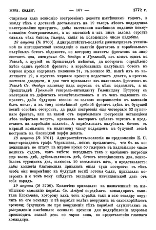 стараться какъ возможно построеніемъ довести нынѣшнимъ годомъ, а
между тѣмъ о доставкѣ достальныхъ на 19 галеръ лѣсовъ подрядчика
наистрожайше принудить, дабы выставили нынѣшнею водяною комму-
никаціею безотрицательно, а по выставкѣ и изъ нихъ заложа строить
самыхъ тѣхъ банокъ галеры, какія въ положенное число надобны.
18 августа (№ 3700). Адмиралтействъ-коллегія разсматривавъ учинен-
ной по интендантской экспедиціи о наличіи фрегатовъ и корабельныхъ
палубныхъ ботовъ вѣдомости, по которому значитъ: фрегатовъ на лицо
состоите два, именуемые Св. Ѳеодоръ и Гремяиуій, изъ коихъ одинъ въ
Ревелѣ, а другой въ Кронштадтѣ имѣются, да построить определено
здѣсь одинъ гребной фрегатъ; а корабельныхъ палубныхъ ботовъ въ
мирное время содержать положено 21, въ военное 32, нынѣ ихъ въ на-
личности 12, а противъ мирнаго времени недостаетъ девяти, а противъ
военнаго двадцати, и для того приказали: изъ наличныхъ фрегатовъ въ
Ревелѣ Св. Ѳеодоръ капитану надъ портомъ съ кѣмъ подлежитъ, а въ
Кронштадтѣ Гремягцій генералъ-интенданту Голенищеву Кутузову съ
мастерами въ дефектахъ освидетельствовать и въ чемъ надлежитъ ис-
править, дабы будущею весною со всякою исправностію въ кампаніи
быть могли, а къ тому повелѣнный гребной фрегатъ здѣсь къ будущей
веснѣ совсѣмъ отстроить, да ради построенія еще четвертая 32 пушеч-
ная фрегата, или на какой отъ корабельнаго построенія остающіеся
лѣса набраться могутъ, приказать мастерамъ сдѣлать чертежъ и пред-
ставить на апробацію коллегіи. А корабельныхъ палубныхъ ботовъ въ
мирный комплектъ къ наличному числу подрядомъ къ будущей веснѣ
построить на Олонецкой верфи девять.
18 августа (№ 3701). Адмиралтействъ-коллегія по предложенію Е. С.
вице-президента графа Чернышева, * коимъ предлагаете, что бъ къ по-
ложенными по штату на мирное время 50 галерамъ въ надлежащее число
мелкихъ судовъ, какъ вмѣсто негодныхъ такъ и вдобавокъ потребно
еще каекъ двѣ, дубель-шлюпокъ двѣ, ботовъ венеціанскихъ два, конче-
басовъ турецкихъ два, шлюпокъ 10 весельныхъ пять, и представляете:
дабы коллегія благоволила приказать оныя суда построить съ тѣмъ
чтобъ они непремѣнно къ будущей веснѣ готовы были, приказали: по-
строить и о томъ кому слѣдуетъ экспедиціи интендантской дать отъ
себя нарядъ.
19 августа (№ 3706). Коллегіею приказали: на назначенный въ ны-
нѣшнюю кампанію корабль Св. Андрей опредѣлить командиромъ капи-
тана Клокачева, которому какъ тотъ корабль такъ и всю эскадру пору-
чить въ его команду и тѣ корабли велѣть вооружить въ самоскорѣйшемъ
времени; будущимъ же при вооруженіи тѣхъ кораблей служителямъ въ
разсужденіи нынѣшняго осенняго времени для подкрѣпленія здоровья
производить всякой день по чарки вина, по представленію главнаго
командира.
 