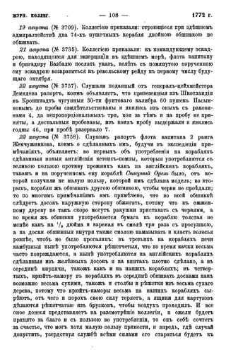 19 августа (№ 3709). Коллегіею приказали: строющіеся при здѣшнемъ
адмиралтействѣ два 74-хъ пушечныхъ корабля двойною обшивкою не
обшивать.
21 августа (№ 3735). Коллегіею приказали: къ командующему эскад-
рою, находящеюся для экзерцидіи въ здѣшнемъ морѣ, флота капитану
и бригадиру Базбалю послать указъ, велѣть съ помянутою порученною
ему эскадрою возвратиться къ ревельскому рейду къ первому числу буду-
щаго октября.
22 августа (№ 3757). Слушали поданный отъ генералъ-дейхмейстера
Демидова рапортъ, коимъ объявляетъ, что привезенныя изъ Шкотландіи
въ Кронштадтъ чугунныя 30-ти фунтоваго калибра 60 пушекъ Пасын-
ковымъ до пробы свидетельствованы и явились изъ оныхъ съ ракови-
нами 4, да непропордіональныхъ три, кои за тѣмъ и на пробу не при-
няты, а достальныя пробованы, изъ коихъ пробу выдержали и явились
годны 46, при пробѣ разорвало 7.
22 августа (№ 3758). Слушавъ рапортъ флота капитана 2 ранга
Жемчужникова, коимъ о сдѣланныхъ имъ, будучи въ экспедидіи при-
мѣчаніяхъ, объявляетъ: во первыхъ объ употреблены на корабляхъ
сдѣланныя новыя англійскія кетенсъ-помпы, которыя употребляются съ
великою пользою противу прежнихъ какъ на англійскихъ корабляхъ,
такожъ и на порученномъ ему кораблѣ Сѣверимй Орелъ было, отъ ко-
торой получили не малую пользу, которой имъ сдѣлана модель; во вто-
рыхъ, корабли жъ обшивать другою обшивкою, чтобы черви не проѣдали;
то по многимъ примѣчаніямъ имъ примѣчено, что во всей обшивкѣ
слѣдуетъ досокъ наружную сторону обжигать, потому что къ ожжен-
ному дереву не такъ скоро могутъ ракушки приставать съ червями, а
во время жъ обшивки употребляется бумага къ кораблю толстая не
менѣе какъ на Ѵв дюйма и вареная въ смолѣ три раза съ просушкою,
а на доски обшивныя внутри также смолою намазывать и класть волосья
ровнѣе, чтобъ не было прогалинъ: въ третьихъ на корабляхъ печи
камбузныя нынѣ употребляются рѣшетчетыя, что во время качки весьма
часто повреждаются, а нынѣ употребляются на англійскихъ корабляхъ
сдѣланныя изъ желѣзныхъ досокъ и на винтахъ плотно сдѣлано, а въ
серединѣ кирпичи, такожъ какъ и на нашихъ корабляхъ; въ четвер-
тыхъ, крюйтъ-камору въ корабляхъ въ серединѣ обшивать досками какъ
возможно весьма сухими, такожъ и столбы и рѣшетки изъ весьма сухаго
дерева, потому что крюйтъ-каморы весьма на нашихъ корабляхъ сы-
рѣютъ, отъ чего и порохъ свою силу теряетъ, а ящики для картузовъ
дѣлаются рѣшетчатые изъ брусковъ, чтобы воздухъ проходилъ. И все
оное донеся представляетъ на разсмотрѣніе коллегіи, и ежели будетъ
принято за благо и съ пользою во употребленіи, то онъ себѣ сочтетъ
за счастье, что могъ хотя малую пользу принести, и впредь, гдѣ случай
допустить, усердствуя службѣ всѣми силами его стараться будетъ къ
 