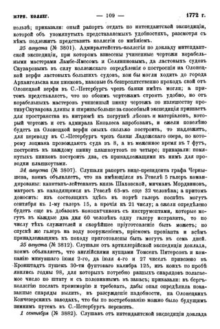 пользѣ; приказали: оиый рапортъ отдать по интендантской экспедиціи,
которой объ упомянутыхъ представляемыхъ удобностяхъ, разсмотря съ
кѣмъ подлежитъ представить коллегіи со мнѣніемъ.
25 августа (№ 3801). Адмиралтействъ-коллегія по докладу интендант-
ской экспедиціи, при которомъ взнесены учиненные чертежи корабель-
ными мастерами Ламбе-Ямесомъ и Селяниновымъ, да ластовыхъ судовъ
Скуваровымъ въ силу коллежскаго опредѣленія о построеніи на Олонец-
кой верфи ластовыхъ болыпихъ судовъ, кои бы могли ходить до города
Архангельска или пинковъ, каковые бъ безпрепятственно проходъ свой отъ
Олонецкой верфи въ С.-Петербургъ чрезъ банки имѣть могли; а при-
томъ нредставляетъ, что по обоимъ чертежамъ строить удобно, но отъ
корабельныхъ мастеровъ учиненный пинку чертежъ по излишеству про-
тивуСкуварова длины и шириныбольше за способный экспедиція признаетъ
для пространства въ интрюмѣ къ погрузкѣ лѣсовъ и матеріаловъ, кото-
рый чертежъ и отъ адмирала Кновлеса апробованъ, и ежели повелѣно
будетъ на Олонецкой верфи оныхъ сколько построить, то надлежитъ,
для переводу въ С.-Петербургъ чрезъ банки Ладожскаго озера, по кото-
рому лоцмана провождаютъ суда въ 8, а въ меженное время въ 7 футъ,
построить къ каждому пинку плашкоутовъ по четыре; приказали: помя-
нутыхъ пинковъ построить два, съ принадлежащими къ нимъ для про-
водки плашкоутами.
24 августа (№ 3807). Слушали рапортъ вице-президента графа Черны-
шева, коимъ объявляетъ, что на имѣющіяся въ Ревелѣ 5 галеръ коман-
дированы: капитанъ-лейтенантъ князь Шаховской, мичманъ Мордвиновъ,
матросъ къ находящимся въ Ревелѣ 63-мъ еще 32 человѣка; а притомъ
доносить: изъ состоящихъ здѣсь въ портѣ галеръ поспѣть могутъ
сентября къ 1-му галеръ 15, а прочія къ 21 числу; а ежели определено
будетъ еще въ добавокъ конопатчиковъ съ инструментами, которые мо-
гутъ въ каждые два дня 60 человѣкъ одну галеру исправить, то по
числу тѣхъ служителей и скорѣйшее пріуготовленіе быть можетъ; по
спускѣ же галеръ на воду вооруженіемъ, пріемомъ провіанта и всѣмъ
принадлежащимъ къ походу приготовлены быть могутъ въ семь дней.
25 августа (№ 3812). Слушали отъ артиллерійской экспедиціи доклада,
коимъ объявляетъ, что англійскими купцами Томсенъ Питерсонъ и ком-
панію минувшаго іюня 2-го, да іюля 4-го и 27 чисёлъ привезено въ
•Кронштадта пушекъ 30-ти фунтоваго калибра 125, изъ коихъ по пробѣ
явились годны 98, для которыхъ потребно разныхъ снарядовъ полагае-
мое число по штату и съ половиннымъ въ запасъ; приказали: въ бергъ-
коллегію послать промеморію и требовать, дабы оная опредѣлила пока-
занные снаряды вылить, въ разсужденіе надобности, на Олонецкихъ
Кончезерскихъ заводахъ, что бы по востребованію можно было будущимъ
зимнимъ путемъ въ С.-Петербургъ перевезть.
1 сентября (№ 3882). Слушавъ отъ интендантской эксдедиціи доклада
 