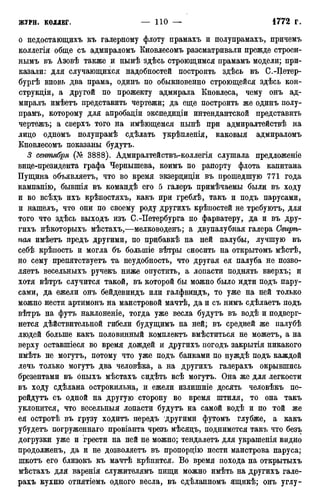 о недостающихъ къ галерному флоту прамахъ и полупрамахъ, причемъ
коллегія обще съ адмираломъ Кновлесомъ разсматривали прежде строен-
нымъ въ Азовѣ также и нынѣ здѣсь строющимся прамамъ модели; при-
казали: для случающихся надобностей построить здѣсь въ С.-Петер-
бур^ вновь два прама, одинъ по обыкновенно строющейся здѣсь кон-
струкции, а другой по прожекту адмирала Кновлеса, чему онъ ад-
миралъ имѣетъ представить чертежи; да еще построить же одинъ полу-
прамъ, которому для апробадіи экспедиціи интендантской представить
чертежъ; а сверхъ того на имѣющемся нынѣ при адмиралтействѣ на
лицо одномъ полупрамѣ сдѣлать укрѣпленія, каковыя адмираломъ
Кновлесомъ показаны будутъ.
3 сентября (№ 3888). Адмиралтействъ-коллегія слушала предложеніе
вице-президента графа Чернышева, коимъ по рапорту флота капитана
Пущина объявляетъ, что во время экзерциціи въ прошедшую 771 года
кампанію, бывшія въ командѣ его 5 галеръ примѣчаемы были въ ходу
и во всѣхъ ихъ крѣпостяхъ, какъ при греблѣ, такъ и подъ парусами,
и нашелъ, что они по своему роду другихъ крѣпостей не требуютъ, для
того что здѣсь выходъ изъ С.-Петербурга по фарватеру, да и въ дру-
гихъ нѣкоторыхъ мѣстахъ,—мелководенъ; а двупалубная галера Свирѣ-
пая имѣетъ предъ другими, по прибавкѣ на ней палубы, лучшую въ
себѣ крѣпость и могла бъ болыпіе вѣтры сносить на открытомъ мѣстѣ,
но сему препятствуетъ та неудобность, что другая ея палуба не позво-
ляете весельныхъ ручекъ ниже опустить, а лопасти поднять вверхъ; и
хотя вѣтръ случится такой, въ которой бы можно было идти подъ пару-
сами, да ежели онъ бейдевиндъ или галфвиндъ, то уже на ней только
можно нести артимонъ на маистровой мачтѣ, да и съ нимъ сдѣлаетъ подъ
вѣтръ на футъ наклоненіе, тогда уже весла будутъ въ водѣ и подверг-
нется действительной гибели будущимъ на ней; въ средней же палубѣ
людей больше какъ половинный комплектъ вмѣститься не можетъ, а на
верху оставшіеся во время дождей и другихъ погодъ закрытія никакого
имѣть не могутъ, потому что уже подъ банками по нуждѣ подъ каждой
лечь только могутъ два человѣка, а на другихъ галерахъ окрывшись
брезентами въ оныхъ мѣстахъ сидѣть всѣ могутъ. Она же для легкости
въ ходу сдѣлана острокильна, й ежели излишніе десять человѣкъ пе-
рейдутъ съ одной на другую сторону во время штиля, то она такъ
уклонится, что весельныя лопасти будутъ на самой водѣ и по той же
ея остротѣ въ грузу ходите передъ другими футомъ глубже, а какъ
убудетъ погруженнаго провіанта чрезъ мѣсяцъ, поднимется такъ что безъ
догрузки уже и грести на ней не можно; тендалетъ для украшенія видно
продолженъ, да и не дозволяете въ пропорцію нести маистрова паруса;
шкотъ его близокъ къ мачтѣ крѣпится. Во время похода на открытыхъ
мѣстахъ для варенія служителямъ пищи можно имѣть на другихъ гале-
рахъ кухню отнятіемъ одного весла, въ сдѣланномъ ящикѣ; онъ углу-
 