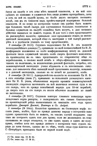 бится на палубу и отъ огня нѣтъ никакой опасности, а на ней сего
сдѣлать не возможно и служители безъ пищи должны претерпѣвать, хотя
и есть на ней въ палубѣ кухня, но болѣе двухъ кастрюль поставить
негдѣ, она жъ въ близости надъ крюйтъ-каморой подвержена большой
опасности. И по всему ея построенію только она удобна быть можетъ
при болыпомъ числѣ галеръ для случившихся больныхъ госпиталью и
больные служители въ палубѣ спокойны быть могутъ, а для военнаго
дѣйствія назваться не можетъ годною. И для того о семъ представляетъ
на разсмотрѣніе коллегіи; приказали: оное предложеніе отдать по интен-
дантской экспедиціи, которой обще съ мастерами о той галерѣ разсмот-
рѣть и о удобности учинить по тому представленію.
8 сентября (№ 3910). Слушавъ подносимаго Ея И. В. отъ коллегіи
всеподданнѣйшаго доклада (*), приказали: по силѣ всевысочайшей Ея И..В.
конфирмаціи положенное по особо конфирмованному штату въ донской
флотиліи число служителей числить особо сверхъ флотскаго комплекта;
къ производству же въ чинъ представлять по старшинству обще съ
корабельными, а сколько нынѣ штабъ и оберъ-офицеровъ и нижнихъ
чиновъ къ наличнымъ, за исключеніемъ донской флотиліи, потребно, отъ
коммисаріатской экспедиціи учиня вѣдомость и съ атестатнымъ спис-
комъ для наполненія тѣхъ ваканцій нынѣ представить коллегіи, показавъ
и о донской экспедиціи, сколько въ ея штатѣ не достанетъ, особо.
9 сентября (№ 3911). Адмиралтействъ-коллегія во исполненіе Ея И. В.
4 сего сентября указа (2), приказали: во исполненіи упомянутаго имен-
наго Ея И. В. указа, объявленныя морскія провизіи коммисаріатской
экспедиціи стараться заготовлять на всѣ наличныя военныя суда и на
сто галеръ, чего въ прежде повелѣнный нарядъ для 20-ти кораблей,
да сверхъ того на сто галеръ.въ шести мѣсячное положеніе по нынѣ
не заготовлено.
5 сентября (№ 3937). Слушали конторы главнаго командира крон-
штадтскаго порта рапорты, о выведенныхъ изъ гавани благополучно
на кронштадтскій рейдъ назначенныхъ въ кампанію сего года трехъ
корабляхъ Дмитрій Донской, Бикторъ и Св. Андрей.
6 сентября (№ 3944). Коллегіею приказали: на Олонецкую верфь по-
слать указъ, велѣть, буде по прежде данному наряду о построены тамо
судовъ препятствія быть не можетъ, въ такомъ случаѣ подрядить еще
тамъ же построить одинъ или два прама; если же желающихъ къ тому
охотниковъ не скоро отыщется, то уже одинъ прамъ и одинъ же полу-
прамъ, отмѣня хотя изъ прежде даннаго о построены тамо судовъ на-
ряда до пяти ботовъ, однако же съ тѣмъ, чтобъ оныя суда конечно въ
С -Петербургъ приведены были по первой полой водѣ.
(*) См. выше стр. 15 № 20.
(2) См. выше стр. 17 21.
 