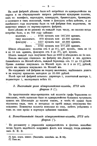 На оной фабрикѣ дѣланы были всѣ потребныя въ адмиралтейство на
паруса и на обмундированіе матросъ работными мундирами полотна,
какъ то: канифасъ, карельдукъ, клавердукъ, брамзельдукъ, брезендукъ
и олонецкое и тикъ полосатый, также и флагдукъ всѣхъ цвѣтовъ, и до
нынѣшняго года получаемы были съ той фабрики безъ недостатка, не
заимствуя нимало съ партикулярныхъ фабрикъ.
Коего дѣлано не по равному въ каждый годъ числу, но сколько когда
потребно было, а въ 769 году сдѣлано:
полотенъ . . . 3705 кусковъ или 185.250 аршинъ.
тику полосатаго. 870 кусковъ или 43.500 аршинъ.
флагдуку . . . 1217 кусковъ или 48.680 аршинъ.
Всего . 5792 кусковъ или 277.430 аршинъ.
Цѣною обходились: полотна отъ 6 до 8'/з руб. кусокъ, тикъ по 15
и по 16 коп. аршинъ, флагдукъ отъ 3 до 33Д руб. кусокъ.
Шляпъ каждый годъ получаемо было до 6000 и обходились по 24 коп.
Пенька ежегодно ставилась на фабрику изъ ДСал^ги и изъ другихъ
ближайшихъ къ Мбсквѣ мѣстъ, каждый берковецъ отъ 11 до 12 рублей.
Пряжа льняная покупалась въ Москвѣ пудъ по 3 и по 3'/4 рублей;
прочіе жъ припасы покупались въ Москвѣ жъ.
На содержаніе той фабрики на выдачу жалованья, задѣльныхъ денегъ
и на покупку припасовъ выходило до 35.000 рублей.
Нынѣ при той фабрикѣ осталось: директоръ 1, полотняной мастеръ 1,
подмастерье 1, мастеровыхъ всѣхъ 81.
3. Высочагтгй указе адмыралтействе-коллегги, 1772 года
февраля 9 (').
По представленію вице-президента той коллегіи графа Чернышева со-
изволяемъ, чтобъ выписано было въ адмиралтейство болыпихъ чугунныхъ
пушекъ изъ Шотландіи до тысячи тоновъ, и чтобъ тѣ пушки были
впускаемы сюда, такъ и негодныя по пробѣ назадъ отпускаемы без-
пошлинно. Помянутая коллегія исполняя по сему, имѣетъ увѣдомщъ о
томъ въ свое время и портовую здѣшнюю таможню.
4. Всеподданнѣйшгй докладе адмиралтемствгі-коллеііи, 1772 года
февраль (').
По регламенту о управленіи адмиралтействъ и флотовъ повелѣно:
когда будетъ надобность вооружить флотъ или эскадру, тогда доклады-
вать В. И. В.
(') Арх. морск. ыинист. (Высочайш. повелѣнід. кн. № 33).
(2 ) Тамъ же.
 