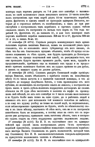 конторы надъ портомъ рапортъ въ 7-й день сего сентября о заложен-
ныхъ по снлѣ коллежскаго указа минувшаго августа 19 числа повелѣн-
ныхъ иостроеніемъ при томъ портѣ двухъ 66-ти пушечныхъ кораблей,
двухъ фрегатовъ и одномъ пинкѣ по пропорціи адмирала Кновлеса, ко-
торые де и строиться имѣютъ съ поспѣшеніемъ; а какъ де при раз-
смотрѣніи о построенныхъ тамъ корабляхъ и прочихъ судахъ табели
оказалось оныхъ въ построеніи съ начала того порта съ 734 года ко-
раблей 55, фрегатовъ 18, да пинковъ 21, и для того конторою надъ
портомъ нынѣшніе корабли наименовать №№-ми 56 и 57, фрегаты №№-ми
19 и 20, а пинкъ №-мъ 22.
12 сентября (№ 4074). Слушали рапортъ командующаго надъ архан-
гельскимъ портомъ капитана Вакселя, коимъ на коллежскій указъ пред-
ставляете, что во исполненіе оного губернатору отъ него писано, съ
тѣмъ что бы онъ благоволилъ купцамъ объявить, чтобъ тѣ купцы согла-
сились лоцманамъ съ тѣхъ судовъ, кои будутъ проходить до Кегостров-
скаго села, къ прежде получаемой ими платѣ, въ разсужденіи того, что
они проходить будутъ противъ прежняго далѣе, чрезъ мель, труднѣе и
продолжительнее, прибавить еще за излишніе ихъ труды и за продол-
женіе притомъ излишняго бытіемъ ихъ на судахъ времени по два рубля,
и давать съ каждаго судна по десяти рублевъ.
13 сентября (№ 4084). Слушавъ рапортъ Олонецкой верфи преміеръ-
маіора Вакселя, коимъ объявляетъ о прибытіи своемъ къ повелѣнному
мѣсту 31-го числа августа и о принятіи тамошней команды, и что де
слѣдуетъ до подряду палубныхъ ботовъ, о томъ произведены отъ него
публики, но желающихъ къпостроенію оныхъ не явилось; о построеніи же
трехъ каекъ и трехъ дубель-шлюпокъ подрядчикъ договоромъ же своимъ
обязался на тѣ суда лѣса заготовить и вывезти къ верфи въ прошед-
шемъ маѣ мѣсяцѣ, но ихъ сего сентября по 5 число весьма мало вывезено
и не будетъ болѣе какъ токмо на одно судно, да и рабочихъ людей и
никакого отъ него для исполненія той коммисіи человѣка не имѣется,
а по сему его худому успѣху не токмо къ полой водѣ, но неуповательно,
если заблаговременно принужденъ не будетъ, чтобъ по обязательству сво-
ему и къ іюлю мѣсяцу, выставить тѣ лѣса могъ, онъ же и въ построеніи
пакетботовъ былъ не исправленъ, а потому оные на счетъ его съ пере-
дачею уже достроены; приказали: какъ заготовку лѣсовъ, такъ и построе-
ніе судовъ отдать на счетъ подрядчика другимъ надежнымъ людямъ.
17 сентября (№ 4110). Ея И. В. въ высочайшее свое въ адмирал-
тействѣ при спускѣ вновь построенныхъ двухъ 74-хъ пушечныхъ
кораблей присутствіе, всемилостикЬйше пожаловать соизволила корабель-
наго мастера Василія Селянинова въ рангъ полковничій, который чинъ
ему Селянинову Его И. В. высокоповелительнымъ генералъ-адмираломъ
въ присутствіи коллежскихъ членовъ и объявленъ.
19 сентября (№ 4112). Ея И. В. въ высочайшее свое въ адмиралтей-
 