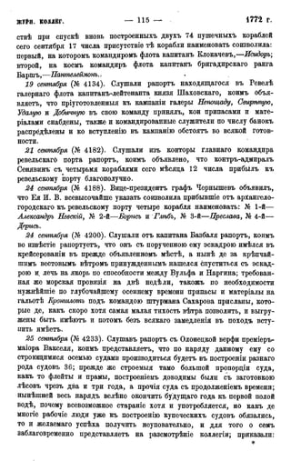 ствѣ при спускѣ вновь построенныхъ двухъ 74 пушечныхъ кораблей
сего сентября 17 числа ирисутствіе тѣ корабли наименовать соизволила:
первый, на которомъ командиромъ флота капитанъ Клокачевъ,—Исидоръ;
второй, на коемъ командиръ флота капитанъ бригадирскаго ранга
Баршъ,—Пантелеймонъ
19 сентября (№ 4134). Слушали рапортъ находящагося въ Ревелѣ
галернаго флота капитанъ-лейтенанта князя Шаховскаго, коимъ объя-
вляетЪ, что пріуготовленныя къ кампаніи галеры Непощаду, Свирѣпую,
Удалую и Добычную въ свою команду принялъ, кои припасами и мате-
ріалами снабдены, также и командированные служители по числу банокъ
распрёдѣлены и ко вступленію въ кампанію обстоятъ во всякой готов-
ности.
21 сентября (№ 4182). Слушали изъ конторы главнаго командира
ревельскагО порта рапортъ, коимъ объявлено, что контръ-адмиралъ
Сенявинъ съ четырьмя кораблями сего мѣсяда 12 числа прибылъ къ
ревельскому порту благополучно.
24 сентября (№ 4188). Виде-президентъ графъ Чернышевъ объявилъ,
что Ея И. В. всевысочайше указать соизволила прибывшіе отъ архангело-
городскаго къ ревельскому порту четыре корабля наименовать: № 1-й—
Александръ Невскій, № 2-й—Борись и Глѣбъ, № 3-й—Преслава, № 4-й—
Дррись.
24 сентября (№ 4200). Слушали отъ капитана Базбаля рапортъ, коимъ
во извѣстіе рапортуете, что онъ съ порученною ему эскадрою имѣлся въ
крейсерованіи въ прежде объявленномъ мѣстѣ, а нынѣ де за крѣпчай-
шимъ вестовымъ вѣтромъ принужденнымъ нашелся спуститься съ эскад-
рою и лечь на якорь по способности между Вульфа и Наргина; требован-
ная же морская провизія на двѣ недѣли, такожъ по необходимости
нужнѣйшіе по глубочайшему осеннему времени припасы и матеріалы на
гальотѣ Кроншлотъ подъ командою штурмана Сахарова присланы, кото-
рые де, какъ скоро хотя самая малая тихость вѣтра позволить, и выгру-
жены быть имѣютъ и потомъ безъ всякаго замедленія въ походъ всту-
пить имѣетъ.
25 сентября (№ 4233). Слушавъ рапортъ съ Олонедкой верфи преміеръ-
маіора Вакселя, коимъ представляетъ, что по наряду данному ему со
строющимися осемью судами производиться будетъ въ построеніи разнаго
рода судовъ 36; прежде же строемыя тамо большой пропордіи суда,
какъ то флейты и прамы, построеніемъ доводимы были съ заготовкою
лѣсовъ чрезъ два и три года, а прочія суда съ продолженіемъ времени;
нынѣшней весь нарядъ велѣно окончить будущаго года къ первой полой
водѣ, почему всевозможное стараніе хотя и употребляется, но какъ де
многіе рабочіе люди уже къ построенію купеческихъ судовъ обязались,
то и желаемаго успѣха получить неуповательно, и для того о семъ
заблаговременно представляетъ на разсмотрѣніе коллегіи; приказали:
*
 