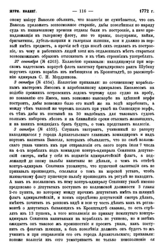 оному маіору Вакселю объявить, что коллегія не сумнѣвается, что онъ
Ваксель приложить всевозможное стараніе, дабы повелѣнныя по наряду
суда къ назначенному времени отданы были въ построеніе, а паче при-
надлежащая къ галерному флоту, яко то прамы, полупрамы, кайки,
бригантины, дубель-шлюпки и галерныя шлюпки, кои и должно за пер-
вый имѣть предметъ, а прочія всѣ суда послѣ сихъ отдавать въ построе-
ніе, • къ чему и работныхъ людей хотя изъ отдаленныхъ мѣстъ стараться
всевозможнымъ образомъ отыскивать и къ тѣмъ строеніямъ употреблять.
27 сентября (№ 4263). Коллегіею приказали: находящемуся при мор-
скомъ кадетскомъ корпусѣ флота капитану бригадирскаго ранга Шубину
поручить одинъ корабль изъ имѣющихся въ Кронштадтѣ, по разсмотрѣ-
нію адмирала С. И. Мордвинова.
3 октября (А^ 4354). Коллегіею приказали: по сочиненному корабель-
нымъ мастеромъ Ямесомъ и апробованному адмираломъ Кновлесомъ на
подобіе прежнихъ островскихъ лодокъ чертежу одно судно на пробу,
по показанію его Ямеса, какъ возможно наискорѣе на здѣшней верфи
построить, дабы возможно было его нынѣ же на водѣ апробовать, а
между тѣмъ таковой же чертежъ послать при указѣ на Олонецкую верфь,
съ тѣмъ дабы къ поставкѣ на 30 надобныхъ для таковыхъ судовъ
полнымъ наборомъ лѣсовъ и на ближайшіе сроки отыскать желающихъ,
и на какихъ кондиціяхъ брать будутъ, о томъ представить коллегіи.
3 октября (№ 4355). Слушавъ экстрактъ, учиненный по рапорту
находящегося у города Архангельскаго главнымъ командиромъ и надъ
портомъ капитана Вакселя, которымъ объявляетъ, что по силѣ коллеж-
скаго указа чиненъ имъ при отправленіи отъ оного порта іюля 7 числа
на 4-хъ корабляхъ подъ командою контръ-адмирала Сенявйна депутат-
ски смотръ, имѣя у себя въ поднятіи адмиралтейскій флагъ, а под-
лежащей де оному пальбы капитаны не дѣлали, о чемъ въ отвѣтѣ
контръ-адмирала Сенявйна упомянуто, что пушечной салютаціи онъ не
приказалъ производить, ссылался о томъ на морской уставъ, чтобъ
шлюпочному флагу пушечную пальбу производить въ регулѣ не находитъ.
А какъ въ посланномъ къ нему контръ-адмиралу Сенявину указѣ именно
предписано о депутатахъ поступать по коллежской должности 3 главы
2-го пункта, по которому между прочимъ депутатамъ имѣть на шлюпкѣ
флагъ адмиралтейскій, и коимъ опредѣлено депутатскій смотръ дѣлать,
имѣютъ почитать въ ровномъ видѣ и всю ту честь дѣлать какъ въ регла-
ментѣ о депутатахъ бывающихъ въ Кронштадтѣ сказано, то есть стрѣ-
лять изъ 13 пушекъ, а того исполненія по приказу помянутаго контръ-
адмирала Сенявйна капитанами на корабляхъ не учинено, но и затѣмъ
ожидаетъ онъ таковое жъ произшествіе и проситъ указа, какъ посту-
пить съ флагомъ шлюцки, а безъ повелѣнія долженъ онъ будетъ то жъ
учинить и при отправленіи его отъ города. Архангельскаго; приказали:
понеже коллегія изъ сего усматриваете не только неисполненіе ея
 