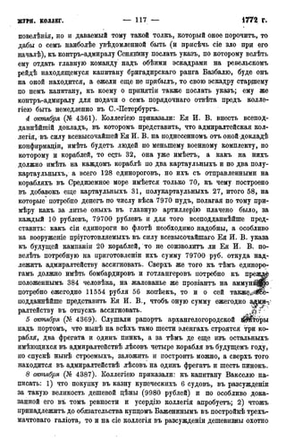 журн. КОЛЛЕГ. — 117 — 1772 г.
новелѣнія, но и даваемый тому такой толкъ, который оное порочить, то
дабы о семъ наиболѣе увѣдомленной быть (и присѣчь сіе зло при его
началѣ), къ контръ-адмиралу Сенявину послать указъ, по которому велѣть
ему отдать главную команду надъ обѣими эскадрами на ревельскомъ
рейдѣ находящемуся капитану бригадирскаго ранга Базбалю, буде онъ
на оной находится, а ежели еще не прибылъ, то свою эскадру старщему
по немъ капитану, къ коему о принятіи также послать указъ; ему же
контръ-адмиралу для подачи о семъ порядочнаго отвѣта предъ колле-
гіею быть немедленно въ С.-Петербургъ.
А октября (№ 4361). Коллегіею приказали: Ея И. В. внесть всепод-
дайнѣйшій докладъ, въ которомъ представить, что адмиралтейская кол-
легія, въ силу всевысочайшей Ея И. В. на поднесенномъ отъ оной докладѣ
конфирмаціи, имѣть будетъ людей по меньшему военному комплекту, по
которому и кораблей, то есть 32, она уже имѣетъ, а какъ на нихъ
должно имѣть на каждомъ кораблѣ по два картаульныхъ и по два полу-
картаульныхъ, а всего 128 единороговъ, но ихъ съ отправленными на
корабляхъ въ Средиземное море имѣется только 70, къ чему построено
въ добавокъ еще картаульныхъ 31, полукартаульныхъ 27, итого 58, на
которые^ потребно денегъ по числу вѣса 7970 пудъ, полагая по тому ири-
мѣру какъ за литье оныхъ въ главную артиллерію плачено было, за
каждый 10 рублевъ, 79700 рублевъ и для того всеподданнѣйше пред-
ставить: какъ сіи единороги во флотѣ необходимо надобны, а особливо
на вооруженіе пріуготовляемыхъ въ силу всевысочайшаго Ея И. В. указа
къ будущей кампаніи 20 кораблей, то не соизволитъ ли Ея И. В. по-
велѣть потребную на приготовленіи ихъ сумму 79700 руб. откуда над-
лежитъ адмиралтейству ассигновать. Сверхъ же того къ тѣмъ единоро-
гамъ должно имѣть бомбардировъ и готлангеровъ потребно къ презшр
положеннымъ 384 человѣка, на жалованье же провіантъ на аммунйЩІ)
потребно ежегодно 11554 рубля 56 копѣекъ, то и о сей также^^ё-
подданнѣйше представить Ея И. В., чтобъ оную сумму ежегодно а^ш-ѵ
ралтейству въ отпускъ ассигновать.
5 оюпября (№ 4369). Слушали рапортъ архангелогородской йШторы
надъ портомъ, что нынѣ на всѣхъ тамо шести эленгахъ строятся Три ко-
рабля, два фрегата и одинъ пинкъ, а за тѣмъ де еще изъ остальныхъ
имѣющихся въ адмиралтействѣ лѣсовъ четыре корабля въ будущемъ году,
по спускѣ нынѣ строемыхъ, заложить и построить можно, а сверхъ того
находится въ адмиралтействѣ лѣсовъ на одинъ фрегатъ и шесть пинокъ.
8 октября (№ 4387). Коллегіею приказали: къ капитану Вакселю на-
писать: 1) что покупку въ казну купеческихъ 6 судовъ, въ разсужденіи
за такую великость дешевой дѣны (9980 рублей) и по особливо дока-
занной его въ томъ ревности и усердію коллегія апробуетъ; 2) чтожъ
принадлежите до обязательства купцомъ Баженинымъ въ постройкѣ трехъ-
мачтоваго галіота, то и на сіе коллегія въ разсужденіи дешевизны охотно
 