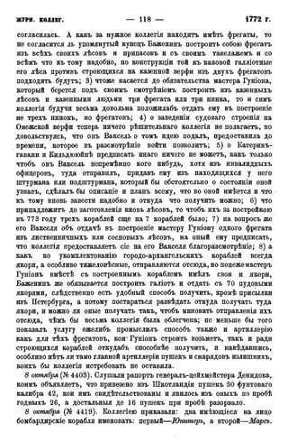 согласилась. А какъ за нужное коллегія находить имѣть фрегаты, то
не согласится ль упомянутый купецъ Баженинъ построить собою фрегатъ
изъ всѣхъ своихъ лѣсовъ и припасовъ и съ своимъ такелажемъ и со
всѣмъ что къ тому надобно, по конструкдіи той къ каковой галліотные
его лѣса противъ строющихся на казенной верфи изъ двухъ фрегатовъ
подходить будутъ; 3) чтоже касается до обязательства мастера Гуніона,
который берется подъ своимъ смотрѣніемъ построить изъ казенныхъ
лѣсовъ и казенными людьми три фрегата или три пинка, то и симъ
коллегія будучи весьма довольна положилабъ отдать ему въ построеніе
не трехъ пинокъ, но фрегатовъ; 4) о заведеніи судоваго строенія на
Онежской верфи теперь ничего рѣшительнаго коллегія не полагаетъ, но
довольствуясь, что онъ Ваксель о томъ идею подалъ, предоставила до
времени, которое въ разсмотрѣніе войти позволить; 5) о Катеринъ-
гавани и Кильдююйнѣ предписать инаго ничего не можетъ, какъ только
чтобъ онъ Ваксель непремѣнно кого нибудь, хотя изъ инвалидныхъ
офицеровъ, туда отправилъ, придавъ ему изъ находящихся у него
штурмана или подштурмана, который бы обстоятельно о состояніи оной
узнавъ, сдѣлалъ бы описаніе и планъ всему, что во оной имѣется и что
къ тому вновь завести надобно и откуда что получить можно; 6) что
принадлежите до заготовленія вновь лѣсовъ, то чтобъ ихъ за постройкою
въ 773 году трехъ кораблей еще на 7 кораблей было; 7) на вопросъ же
его Вакселя объ отдачѣ въ построение мастеру Гуніону одного фрегата
изъ лиственничныхъ или сосновыхъ лѣсовъ, на оный ему предписать,
что коллегія предоставляетъ сіе на его Вакселя благоразсмотрѣніе; 8) а
какъ ко укомплектованію городо-архангельскихъ кораблей всегда
якори, а особливо тяжеловѣсные, отправляются отсюда, но понежемастеръ
Гуніонъ вмѣстѣ съ построеннымъ кораблемъ имѣлъ свои и якори,
Баженинъ же обязывается построить галіотъ и отдать съ 70 пудовыми
якорями, слѣдственно есть удобный способъ получить, кромѣ присылки
изъ Петербурга, а потому постараться развѣдать откуда получать туда
якори, и можно ли оные получать такъ, чтобъ миновать отправленія ихъ
отсюда, чѣмъ бы весьма коллегія была облегчена; не меньше бы того
показалъ услугу ежелибъ промыслилъ способъ также и артиллерію
какъ для тѣхъ фрегатовъ, коиГуніонъ строить возьметъ, такъ и ради
строющихся кораблей откудабъ способнѣе получить, и навѣдавшись,
особливо нѣтъ ли тамо главной артиллеріи пушекъ и снарядовъ излишнихъ,
коихъ бы коллегія истребовать не оставила.
8 октября (№ 4403). Слушали рапортъ генералъ-цейхм,ейстера Демидова,
коимъ объявляетъ, что привезено изъ Шкотландіи пушекъ 30 фунтоваго
калибра 42, кои имъ свидетельствованы и явилось изъ оныхъ по пробѣ
годныхъ 26, а достальныя де 16 пушекъ при пробѣ разорвало.
8 октября (№ 4419). Коллегіею приказалд: два имѣющіеся на лицо
бомбардирскіе корабля именовать: первый—Юпитеръ, а второй—Марсъ.
 