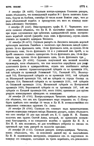 8 октября (№ 4430). Слушали контръ-адмирала Сенявина рапорта,
коимъ объявляетъ, что командующій корабля № 1 флота капитанъ Ахма-
товъ, будучи въ болѣзни, сентября 20 числа волею Божіею умре, чего де
ради объявленный корабль и препорученъ отъ него въ команду капи-
танъ-лейтенанту Опочинину.
8 октября (№ 4443). Вице-президентъ графъ И. Г. Чернышевъ кол-
легіи словесно объявилъ, что Ея И. В. высочайше указать соизволила
при перво случившемся при здѣшнемъ адмиралтействѣ вновь построен-
ныхъ кораблей спускѣ (разумѣя подъ симъ и фрегатовъ), спускъ онымъ
учинить по прожекту адмирала Кновлеса.
11 октября (№ 4476). Слушали рапортъ съ Липскихъ заводовъ морской
артиллеріи капитана Ганибала о вылитыхъ при Липскомъ заводѣ едино-
рогахъ 24-хъ фунтовыхъ пяти, 18-ти фунтовыхъ пяти, да пушекъ 30-ти
фунтовыхъ семи, 24-хъ фунтовыхъ 16 и о учиненной имъ пробѣ, а по
пробѣ оказалось годныхъ единороговъ 24-хъ фунтовыхъ два, 18-ти фун-
товыхъ три; пушекъ 30-ти фунтовыхъ одна, 24-хъ фунтовыхъ три.
И октября (№ 4509). Слушавъ полученной изъ военной коллёгіи
промеморіи, коею объявляетъ, что тою коллегіею определено для укой-
плектованія флота и адмиралтейства, отдать изъ нынѣшняго набора
рекрутъ, а именно: Архангелогородской губерніи съ ея провинціи 570,
.той губерніи съ провинцій Устюжской 715, Галидкой 875, Вологод-
ской 762; Новгородской губерніи съ ея провинціи 1062, той губерніи
съ Бѣлозерской провиндіи 758, той же губерніи съ города Олонда съ
уѣздомъ 314; Казанской губерніи съ ея провинціи 2151, той губерніи
съ Свіяжской провиндіи 1154; Московской губерніи съ Костромской
провиндіи 1028; Воронежской губерніи съ ея провиндіи 197, той же
губерніи съ Еледкой провиндіи 698, итого 10284; приказали: для пріема
рекрутъ командировать офицеровъ съ командами.
24 октября (№ 4705). Контръ-адмиралъ Чичаговъ прибывъ въ колле-
гію объявилъ, что онъ изъ Средиземнаго моря отправясь въ С.-Петер-
бургъ прибылъ сего октября 19 числа и Ея И. В. всемилостивѣйше его
пожаловать соизволила орденомъ Св. Анны.
25 октября (№ 4706). Слушали отъ главнаго надъ кронштадтскимъ
портомъ командира генералъ-маіора Назимова рапортъ, коимъ объявляетъ
что сего октября -22 дня при. письмѣ отъ Е. С. графа Н. И. Панина
полученъ имъ орденъ Святой Анны, который, по принесеніи всевыш-
нему благодаренія, и по совершеніи молебна о здравіи Ея И. В. и
Его И. В. имъ возложенъ, но для точнѣйшаго увѣренія то письмо въ
оригиналѣ при томъ рапортѣ въ коллегію прислано.
25 октября (№ 4^ 12). Слушали рапортъ контръ-адмйрала Чичагова,
коимъ объявляетъ, что, во исполненіе данной ему за высочайшимъ
Ея И. В. подписаніемъ инструкціи, отправился онъ съ порученною въ
команду его эскадрою, состоящею въ трехъ корабляхъ, отъ ревельскаго
 