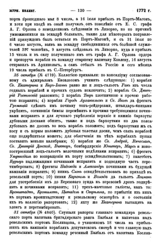 порта гірошедшаго мая 8 числа, а 16 іюля прибыль въ Портъ-Магонъ,
и хотя при входѣ въ оный получилъ онъ повелѣніе отъ Е, С. графа
А. Г. Орлова о немедленномъ слѣдованіи въ Ливорно, но по причинѣ
умножившихся на эскадрѣ больныхъ, также для нѣкоторыхъ поправле-
ній принужденъ былъ остаться въ Портъ-Магонѣ, и съ 31 іюля по
6 число августа, взявъ на эскадру свободившихся отъ болѣзней служи-
телей 397 человѣкъ, 9 августа слѣдовалъ въ Ливорно, куда и прибылъ
15 числа и въ силу полученнаго имъ отъ графа А. Г. Орлова ордера
и препоруча корабли въ команду старшему капитану Коняеву, 16 августа
отправилъ въ Архипелагъ, а самъ отбылъ въ Россію и сего мѣсяда
19 числа прибылъ въ С.-Петербургъ.
25 октября (№ 4719). Коллегіею приказали: по консиліуму согласован-
ному съ адмираломъ Кновлесомъ учинить слѣдующее: 1) корабли
Св. Екатерина и Киръ-Іоаннъ равно же и лодъ-гальотъ Такъ изъ числа
годныхъ кораблей и прочихъ судовъ исключить; 2) корабль Св. Дмит-
рий Ростовскій разломать; 2 корабль Тверь плотничною и прочею рабо-
тою исправить; 4) корабли Тородъ Архангельска и Св. Яковъ да фрегатъ
Гремящш сдѣлать имъ починку топъ-рейдерсами, штандаръ-Книдами
укрѣпить, согнившія бимсы перемѣнить и прочими требующимися почин-
ками исправить и для лучшаго укрѣпленія верхніе и нижніе бархоуты
дубовыми досками обшить, также и подъ бархоутами по два пояса*
дубовыхъ же досокъ во весь корабль положить; подъ бархоутами жъ съ
носу и съ кормы положить дубовыя толстыя доски, чемъ связь кораблей
еще подкрѣпиться можетъ; для облегченія на тѣхъ корабляхъ пушки
поставить меньше калибрами; 5) корабли же Св. Андрей, Вячеславъ,
Св. Дмитрій Донской, Викторъ, бомбардирскіе Юпитеръ, Марсъ и ново-
построенный лодъ-гальотъ мелочными подѣлками исправить; 6) фрегатъ
Ульриксдаль по возвращеніи къ порту освидѣтельствовать; 7) пакетботъ
Курьеръ надлежащими починками исправить и подводную часть пере-
тимберовать; 8) фрегаты Надежда и Александра починками къ будущей
кампаніи исправить; 9) пинкъ Слот освидѣтельствовать по приходѣ въ
ревельскій портъ; 10) пинки Каргополь и Вологда да гальотъ Жоцманъ
для употребленія ихъ до Березоваго зунда къ перевозкѣ дровъ подкрѣ-
пить и починками исправить; 11) трехъ-мачтовые галіоты, какъ то:
Еронгитадтъ, Кртшлотъ, Цитадель и Стрѣльна, по прибытіи изъ нихъ
къ портамъ кронштадтскому и ревельскому осмотрѣть и о состояніи
ихъ въ коллегію рапортовать; 12) яхту же Екатерина вытащить на
эленгъ и перетимбировать.
31 октября (№ 4840). Слушали рапорты главнаго командира ревель-
скаго порта капитана бригадирскаго ранга Базбаля и капитана надъ
ревельскимъ портомъ Косливдова, о учиненномъ 18 числа на прибыв-
шихъ изъ кампаніи корабляхъ депутатскомъ смотрѣ и что главную надъ
ревельскимъ портомъ команду реченный Базбаль отъ капитана Кослив-
 