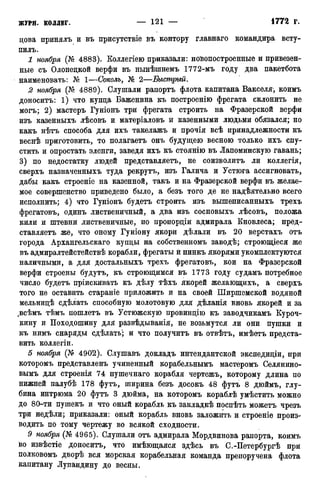 цова принялъ и въ присутствіе въ контору главнаго командира всту-
пилъ.
1 ноября (№ 4883). Коллегіею приказали: ноЪопостроенные и привезен-
ные съ Олонецкой верфи въ нынѣшнемъ 1772-мъ году два пакетбота
наименовать: № 1—Соколъ, № 2—Быстрый.
2 ноября {Кг 4889). Слушали рапортъ флота капитана Вакселя, коимъ
доноситъ: 1) что купца Баженина къ построенію фрегата склонить не
могъ; 2) мастеръ Гуніонъ три фрегата строить на Фразерской верфи
изъ казенныхъ лѣсовъ и матеріаловъ й казенными людьми обязался; но
какъ нѣтъ способа для ихъ такелажъ и прочія всѣ принадлежности къ
веснѣ приготовить, то полагаетъ онъ будущею весною только ихъ спу-
стить и опростать эленги, заведя ихъ къ стоянію въ Лапоминскую гавань;
3) по недостатку людей представляетъ, не соизволитъ ли коллегія,
сверхъ назначенныхъ туда рекрутъ, изъ Галича и Устюга ассигновать,
дабы какъ строеніе на казенной, такъ и на Фразерской верфи въ желае-
мое совершенство приведено было, а безъ того де не надѣятельно всего
исполнить; 4) что Гуніонъ будетъ строить изъ вышеписанныхъ трехъ
фрегатовъ, одинъ лиственичный, а два изъ сосновыхъ лѣсовъ, положа
кили и штевни лиственичные, по пропорціи адмирала Кновлеса; пред-
ставляетъ же, что оному Гуніону якори дѣлали въ 20 верстахъ отъ
города Архангельскаго купцы на собственномъ заводѣ; строющіеся же
въ адмиралтейстействѣ корабли, фрегаты й пинкъ якорями укомплектуются
наличными, а для достальныхъ трехъ фрегатовъ, кои на Фразерской
верфи строены будутъ, къ строющимся въ 1773 году судамъ потребное
число будетъ пріискивать къ дѣлу тѣхъ якорей желающихъ, а сверхъ
того не оставить стараніе приложить и на своей Ширшемской водяной
мельницѣ сдѣлать способную молотовую для дѣланія вновь якорей и за
.всѣмъ тѣмъ пошлетъ въ Устюжскую провинцію къ заводчикамъ Куроч-
кину и Походошину для развѣдыванія, не возьмутся ли они пушки и
къ нимъ снаряды сдѣлать'; и что получитъ въ отвѣтъ, имѣетъ предста-
вить коллегіи.
5 ноября (X* 4902). Слушавъ докладъ интендантской экспедиціи, при
которомъ представленъ учиненный корабельнымъ мастеромъ Селянино-
вымъ для строенія 74 пушечнаго корабля чертежъ, которому длина по
нижней палубѣ 178 футъ, ширина безъ досокъ 48 футъ 8 дюймъ, глу-
бина интрюма 20 футъ 3 дюйма, на которомъ кораблѣ умѣстить можно
до 80-ти пушекъ и что оный корабль къ закладкѣ поспѣть можетъ чрезъ
три недѣли; приказали: оный корабль вновь заложить и строеніе произ-
водить по тому чертежу во всякой сходности.
9 ноября (№ 4965). Слушали отъ адмирала Мордвинова рапорта, коимъ
іво извѣстіе доноситъ, что имѣющаяся здѣсь въ С.-Петербургѣ при
полковомъ дворѣ вся морская корабельная команда препоручена флота
капитану Лупандину до весны.
 