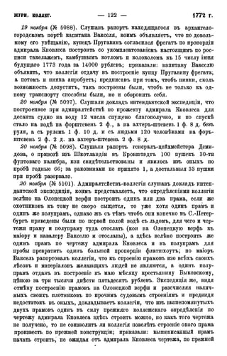 19 ноября (№ 5088). Слушавъ рапортъ находящагося въ архангело-
городскомъ портѣ капитана Вакселя, коимъ объявляетъ, что по доволь-
ному его увѣщанію, купедъ Пругавинъ согласился фрегатъ по пропордіи
адмирала Кновлеса построить со укомплектованіемъ настоящимъ по рос-
писи такелажемъ, камбузнымъ котломъ и колоколомъ къ 15 числу іюня
будущаго 1773 года за 14000 рублевъ; приказали: капитану Вакселю
объявить, что коллегія отдачу въ построеніе купцу Пругавину фрегата*,
а потомъ и пинка апробуетъ; предписавъ при томъ, чтобъ пинки, сколь
возможность допуститъ, такъ построены были, чтобъ не только къ од-
ному транспорту способны были, но и оборонить себя.
20 ноября (№ 5097). Слушали докладъ интендантской экспедиціи, что
построенное при адмиралтействѣ по прожекту адмирала Кновлеса для
десанта судно на воду 12 числа спущено благополучно, и по спускѣ
стало на водѣ на форштевень 2 ф., а на ахтеръ-штевень 1 ф. 8 д. безъ
руля, а съ рулемъ 1 ф. 10 д. и съ людьми 120 человѣками на форъ-
штевень 2 ф. 2 д. на ахтеръ-штевень 2 ф. 8 д.
20 ноября (№ 5098). Слушали рапортъ генералъ-цейхмейстера Деми-
дова, о привозѣ изъ Шкотландіи въ Кронштадта 100 пушекъ 30-ти
фунтоваго калибра, кои свидетельствованы и явилось изъ оныхъ по
прббѣ годные 66; за раковинами не принято 1, а достальныя 33 пушки
при пробѣ разорвало.
20 ноября (№ 5101). Адмиралтействъ-коллегія слушавъ докладъ интен-
дантской экспедиціи, коимъ представляетъ, что опредѣленіями коллегіи
велѣно на Олонецкой верфи построить одинъ или два ирама, если же
охотниковъ къ тому не скоро сыщется, то уже хотя одинъ прамъ и
одинъ же полупрамъ, однако жъ съ тѣмъ чтобъ они конечно въ С.-Петер-
бургъ приведены были по первой полой водѣ съ льдомъ, для чего и чер-
тежи праму и полупраму туда отослать (кои на Олонецкую верфь къ
маіору и кавалеру Вакселю и отосланы), а здѣсь велѣно построить же
одинъ прамъ по чертежу адмирала Кновлеса и въ полупрамъ для
пробы превратить одинъ большой пропорціи флатшхоутъ; но маіоръ
Ваксель рапортовалъ коллегіи, что къ строенію прамовъ изо всѣхъ своихъ
лѣсовъ и матеріаловъ желающихъ людей не являются, а одинъ полу-
прамъ отданъ въ построеніе къ маю мѣсяцу крестьянину Быковскому,
цѣною за три тысячи двѣсти пятьдесятъ рублевъ. Экспедиція же, видя
отмѣну построенію прамовъ на Олонецкой верфи и разсчисляя налич-
ныхъ своихъ плотниковъ по прочимъ судовымъ строеніямъ и предвидя
недостатокъ въ оныхъ, докладываетъ коллегіи, что изъ вышепомянутыхъ
двухъ прамовъ одинъ въ силу прежняго коллежскаго опредѣленія по
чертежу адмирала Кновлеса здѣсь строить можно, но какъ того чертежа
не получено, то не соизволитъ ли коллегія повелѣть строеніе оного прама
произвесть по прежней конструкціи; приказали: вышеписанный прамъ
начать строить, не ожидая отъ адмирала Кновлеса чертежа, по прежней
 