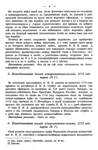 Но коллегія имѣя нынѣ изъ числа флотскаго комплекта въ отлучкахъ
и командировкахъ, какъ-то въ Средиземномъ морѣ, въ донской и днѣ-
провской экспедиціяхъ не малое число морскихъ офицеровъ, а сверхъ
того назначено на три корабля для дальняго похода и на 4 корабля жъ
приготовляющихся у города Архангельскаго для привода въ здѣшніе
порты, то за тѣмъ остающихся для укомплектованія наличныхъ кораб-
лей находитъ недостатокъ. А изъ имѣющихся здѣсь морскихъ офице-
ровъ къ будущей кампаніи укоплектовать болѣе не можно какъ два или
три корабля.
Почитая же оныхъ вооруженіе крайне надобнымъ для пріобученія
многаго числа рекрутъ между матросами, и о томъ такожъ какое время
и въ которыхъ мѣстахъ хожденіе имѣть, проситъ В. И. В. указа. А
прежде обыкновенно посылаемыя для экзерциціи эскадры плаваніе свое
располагали: кронштадтская—между Красной горки и Березовыхъ ост-
рововъ до Гогланда и далѣе, а ревельская—между острововъ Даго и
Готскосандо къ N и S по благоизобрѣтенію главнокомандующего эскад-
рою по 4 и по 6 недѣль, а иногда и по 2 мѣсяца.
Вѣсочайшая резолюція: «Все сіе на сей годъ оставляется на благо-
усмотрѣніе коллегіи».
5. Всеподдашѣйшій доклада адмиралтействе-коллеііи, 1772 года
марта 26 (').
Во исполненіе высочайшихъ В. И. В.. указовъ въ прошломъ 1770 году
приняты въ российскую В. И. В. службу въ корабельный флотъ изъ
датскихъ офицеровъ въ капитаны во 2-й рангъ ІСлоусъ Тондеръ, въ
капитанъ-лейтенанты Енсъ Христіанъ Фридрихъ ЬІиссенъ, которые со
вступленія того въ ономъ же 1770 году отправлены были въ эскадрѣ
контръ-адмирала Арфа въ Средиземное море, откуда въ пынѣшнемъ
1772 году прибыли въ С.-Петербургъ и нынѣ поданными челобитными
просятъ объ увольненіи ихъ изъ службы В. И. В. и о дачѣ абшитовъ.
О чемъ В. И. В. адмиралтейская коллегія всеподданнѣйше представ-
ляетъ и объ отставкѣ упомянутыхъ Тондера и Ниссена изъ службы и
о дачѣ имъ абиштовъ проситъ всевысочайшаго указа.
Высочайшая резолпщія: «Быть по сему».
6. Всетгоддашѣйшт докладе адмиралтействе-коллеііи, 1772 года
марта 26 (2).
Оной коллегіи вице-президентъ графъ Чернышевъ объявилъ всевысочай-
шее В. И. В. повелѣніе о всемилостивѣйшемъ пожалованіи находящихся
(! ) Арх. морск. минист. (Высочайш. повелѣн. кн. № 33).
(2) Тамъ-же.
 