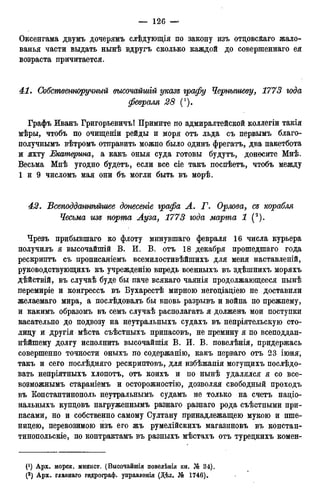 Оксенгама двумъ дочерямъ слѣдующія по закону изъ отцовсйаго жало-
ванья части выдать нынѣ вдругъ сколько каждой до совершеннаго ея
возраста причитается.
41. Собственноручный высочайтій указъ графу Чернышеву, 1773 года
февраля 28 (*).
Графъ Иванъ Григорьевичъ! Примите по адмиралтейской коллегіи такія
мѣры, чтобъ по очищеніи рейды и моря отъ льда съ первымъ благо-
нолучнымъ вѣтромъ отправить можно было одинъ фрегатъ, два пакетбота
и яхту Екатерина, а какъ оныя суда готовы будутъ, донесите Мнѣ.
Весьма Мнѣ угодно будетъ, если все сіе такъ поспѣетъ, чтобъ между
1 и 9 числомъ мая они бъ могли быть въ морѣ.
42. Всеподданнѣйшее донесете графа А. Г. Орлова, съ корабля
Чесьма изъ порта Ауза, 1773 года марта 1 (2).
Чрезъ прибывшаго ко флоту минувшаго февраля 16 числа курьера
получилъ я высочайпгій В. И. В. отъ 18 декабря прошедшаго года
рескриптъ съ прописаніемъ всемилостивѣйшихъ для меня наставленій,
руководствующихъ къ учрежденію впредь военныхъ въ здѣшнихъ моряхъ
дѣйствій, въ случаѣ буде бы паче всякаго чаянія продолжающееся нынѣ
перемиріе и конгрессъ въ Бухарестѣ мирною негоціаціею не доставили
желаемаго мира, а послѣдовалъ бы вновь разрывъ и война по прежнему,
и какимъ образомъ въ семъ случаѣ располагать я долженъ мои поступки
касательно до подвозу на неутральныхъ судахъ въ непріятельскую сто-
лицу и другія мѣста съѣстныхъ припасовъ, не премину я по всеподдан-
нейшему долгу исполнить высочайпіія В. И. В. повелѣнія, придержась
совершенно точности оныхъ по содержанію, какъ перваго отъ 23 іюня,
такъ и сего послѣдняго рескриптовъ, для избѣжанія могущихъ послѣдо-
вать непріятныхъ хлопотъ, отъ коихъ и по нынѣ удалялся я со все-
возможнымъ стараніемъ и осторожностію, дозволяя свободный проходъ
въ Константинополь неутральнымъ судамъ не только на счетъ націо-
нальныхъ купцовъ нагруженнымъ разнаго разнаго рода съѣстными при-
пасами, но и собственно самому Султану принадлежащею мукою и пше-
ницею, перевозимою изъ его жъ румелійскихъ магазиновъ въ констан-
тинопольскіе, по контрактамъ въ разныхъ мѣстахъ отъ турецкихъ комен-
 