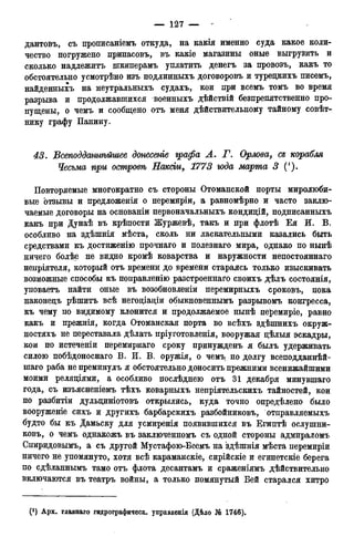 дантовъ, съ прописаніемъ откуда, на какія именно суда какое коли-
чество погружено припасовъ, въ какіе магазины оные выгрузить и
сколько надлежитъ шкиперамъ уплатить денегъ за провозъ, какъ то
обстоятельно усмотрѣно изъ подлинныхъ договоровъ и туредкихъ писемъ,
найденныхъ на неутральныхъ судахъ, кои при всемъ томъ во время
разрыва и продолжавшихся военныхъ дѣйствій безпрепятственно про-
пущены, о чемъ и сообщено отъ меня действительному тайному совѣт-
нику графу Панину.
43. Всеподдалтѣйшее донесете графа Л. Г. Орлова, ся корабля
Чесьма при островѣ Наксьгс, 1773 юда марта 3 (').
Повторяемые многократно съ стороны Отоманской порты миролюби-
вые отзывы и предложенія о перемиріи, а равномѣрно и часто заклю-
чаемые договоры на основаніи первоначальныхъ кондицій, подписанныхъ
какъ при Дунаѣ въ крѣпости Журжевѣ, такъ и при флотѣ Ея И. В.
особливо на здѣшнія мѣста, сколь ни ласкательными казались быть
средствами къ достиженію прочнаго и полезнаго мира, однако по нынѣ
ничего болѣе не видно кромѣ коварства и наружности непостояннаго
непріятеля, который отъ времени до времени стараясь только изыскивать
возможные способы къ поправленію разстроеннаго своихъ дѣлъ состоянія,
уповаетъ найти оные въ возобновленіи перемирныхъ сроковъ, пока
наконедъ рѣшитъ всѣ негодіаціи обыкновеннымъ разрывомъ конгресса,
къ чему по видимому клонится и продолжаемое нынѣ перемиріе, равно
какъ и прежнія, когда Отоманская порта во всѣхъ здѣшнихъ окруж-
ностяхъ не переставала дѣлать пріуготовленія, вооружая дѣлыя эскадры,
кои по истеченіи перемирнаго сроку принужденъ я былъ удерживать
силою побѣдоноснаго В. И. В. оружія, о чемъ по долгу всеподданнѣй-
шаго раба не преминулъ я обстоятельно доносить прежними всенижайшими
моими реляціями, а особливо послѣднею отъ 31 декабря минувшаго
года, съ изъясненіемъ тѣхъ коварныхъ непріятельскихъ тайностей, кои
по разбитіи дульциніотовъ открылись, куда точно определено было
вооруженіе сихъ и другихъ барбарскихъ разбойниковъ, отправляемыхъ
будто бы къ Дамаску для усмиренія появившихся въ Египтѣ ослушни-
ковъ, о чемъ однакожъ въ заключенномъ съ одной стороны адмираломъ
Спиридовымъ, а съ другой Мустафою-Беемъ на 'здѣшнія мѣста перемиріи
ничего не упомянуто, хотя всѣ караманскіе, сирійскіе и египетскіе берега
по сдѣланнымъ тамо отъ флота десантамъ и сраженіямъ действительно
включаются въ театръ войны, а только помянутый Бей старался хитро
 