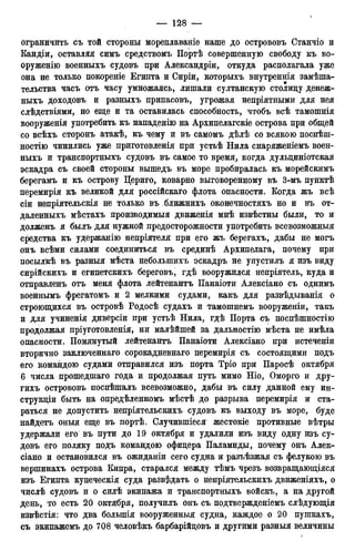 ограничить съ той стороны мореплаваніе наше до острововъ Станчіо и
Кандіи, оставляя симъ средствомъ Портѣ совершенную свободу къ во-
оруженно военныхъ судовъ цри Александры, откуда располагала уже
она не только покореніе Египта и Сиріи, которыхъ внутреннія замѣша-
тельства часъ отъ часу умножаясь, лишали султанскую столицу денеж-
ныхъ доходовъ и разныхъ припасовъ, угрожая непріятными для нея
слѣдствіями, но еще и та оставилась способность, чтобъ всѣ тамошнія
вооруженія употребить къ нападенію на Архипелагскіе острова при общей
со всѣхъ сторонъ атакѣ, къ чему и въ самомъ дѣлѣ со всякою поспѣш-
ностію чинились уже приготовленія при устьѣ Нила снаряженіемъ воен-
ныхъ и транспортныхъ судовъ въ самое то время, когда дульциніотская
эскадра съ своей стороны вышедъ въ море пробиралась къ морейскимъ
берегамъ и къ острову Цериго, коварно выговоренному въ 3-мъ пунктѣ
перемирія къ великой для россійскаго флота опасности. Когда жъ всѣ
сіи непріятельскія не только въ ближнихъ оконечностяхъ но и въ от-
даленныхъ мѣстахъ производимый движенія мнѣ извѣстны были, то и
долженъ я былъ для нужной предосторожности употребить всевозможный
средства къ удержанію непріятеля при его жъ берегахъ, дабы не могъ
онъ всѣми силами соединиться въ срединѣ Архипелага, почему при
посылкѣ въ разныя мѣста неболыпихъ эскадръ не упустилъ я изъ виду
сирійскихъ и египетскихъ береговъ, гдѣ вооружился непріятель, куда и
отправленъ отъ меня флота лейтенантъ Панаіоти Алексіано съ однимъ
военнымъ фрегатомъ и 2 мелкими судами, какъ для развѣдыванія о
строющихся въ островѣ Родосѣ судахъ и тамошнемъ вооруженіи, такъ
и для учиненія диверсіи при устьѣ Нила, гдѣ Порта съ поспѣшностію
продолжая пріуготовленія, ни малѣйшей за дальностію мѣста не имѣла
опасности. Помянутый лейтенантъ Панаіоти Алексіано при истеченіи
вторично заключеннаго сорокадневнаго перемирія съ состоящими подъ
его командою судами отправился изъ порта Тріо при Паросѣ октября
6 числа прошедшаго года и продолжая путь мимо Ніо, Оморго и дру-
гихъ острововъ поспѣшалъ всевозможно, дабы въ силу данной ему ин-
струкціи быть на опредѣленномъ мѣстѣ до разрыва перемирія и ста-
раться не допустить непріятельскихъ судовъ къ выходу въ море, буде
найдетъ оныя еще въ портѣ. Случившіеся жестокіе противные вѣтры
удержали его въ пути до 19 октября и удалили изъ виду одну изъ су-
довъ его поляку подъ командою офицера Паламиды, почему онъ Алек-
сіано и остановился въ ожиданіи сего судна и разъѣзжая съ фелукою въ
вершинахъ острова Кипра, старался между тѣмъ чрезъ возвращающіяся
изъ Египта купеческія суда разведать о непріятельскнхъ движеніяхъ, о
числѣ судовъ и о силѣ экипажа и транспортныхъ войскъ, а на другой
день, то есть 20 октября, получилъ онъ съ подтвержденіемъ слѣдующія
извѣстія: что два болыпія вооруженныя судна, каждое о 20 пушкахъ,
съ экипажемъ до 708 человѣкъ барбарійцовъ и другими разныя величины
 