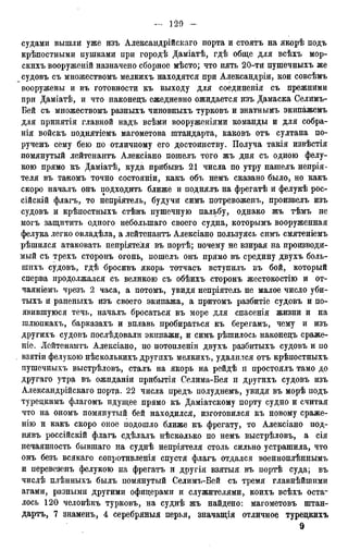судами вышли уже изъ Александрійскаго порта и стоятъ на якорѣ подъ
крѣпостцыми пушками при городѣ Даміатѣ, гдѣ обще для всѣхъ мор-
скихъ вооруженій назначено сборное мѣсто; что пять 20-ти пушечныхъ же
судовъ съ множествомъ мелкихъ находятся при Александры, кои совсѣмъ
вооружены и въ готовности къ выходу для соединенія съ прежними
при Даміатѣ, и что наконедъ ежедневно ожидается изъ Дамаска Селимъ-
Бей съ множествомъ разныхъ чиновныхъ турковъ и знатнымъ экипажемъ
для принятія главной надъ всѣми вооруженіями команды и для собра-
нія войскъ поднятіемъ магометова штандарта, каковъ отъ султана по-
рученъ сему бею по отличному его достоинству. Получа такія извѣстія
помянутый лейтенантъ Алексіано пошелъ того жъ дня съ одною фелу-
кою прямо къ Даміатѣ, куда прибывъ 21 числа по утру нашелъ непрія-
теля въ такомъ точно состояніи, какъ объ немъ сказано было, но какъ
скоро началъ онъ подходить ближе и поднялъ на фрегатѣ и фелукѣ рос-
сійскій флагъ, то непріятель, будучи симъ потревоженъ, произвелъ изъ
судовъ и крѣпостныхъ стѣнъ пушечную пальбу, однако жъ тѣмъ не
могъ защитить одного небольшаго своего судна, которымъ вооруженная
фелука легко овладѣла, а лейтенантъ Алексіано пользуясь симъ смятеніемъ
рѣшился атаковать непріятеля въ портѣ; почему не взирая на производи-
мый съ трехъ сторонъ огонь, пошелъ онъ прямо въ средину двухъ боль-
шихъ судовъ, гдѣ бросивъ якорь тотчасъ вступилъ въ бой, который
сперва продолжался съ великою съ обѣихъ сторонъ жестокостію и от-
чаяніемъ чрезъ 2 часа, а потомъ, увидя непріятель не малое число уби-
тыхъ и раненыхъ изъ своего экипажа, а притомъ разбитіе судовъ и по-
явившуюся течь, началъ бросаться въ море для спасенія жизни и на
шлюпкахъ, барказахъ и вплавь пробираться къ берегамъ, чему и изъ
другихъ судовъ послѣдовали экипажи, и симъ рѣшилось наконедъ сраже-
ніе. Лейтенантъ Алексіано, по потопленіи двухъ разбитыхъ судовъ и по
взятіи фелукою нѣсколькихъ другихъ мелкихъ, удалился отъ крѣпостныхъ
пушечныхъ выстрѣловъ, сталъ на якорь на рейдѣ и простоялъ тамо до
другаго утра въ ожиданіи прибытія Селима-Бея и другихъ судовъ изъ
Александрійскаго портэ,. 22 числа предъ полуднемъ, увидя въ морѣ подъ
турецшгаъ флагомъ идущее прямо къ Даміатскому порту судно и считая
что на ономъ помянутый бей находился, изготовился къ новому сраже-
нію и какъ скоро оное подошло ближе къ фрегату, то Алексіано под-
нявъ россійскій флагъ сдѣлалъ нѣсколько по немъ выстрѣловъ, а сія
нечаянность бывшаго на суднѣ непріятеля столь сильно устрашила, что
онъ безъ всякаго сопротивления спустя флагъ отдался военноплѣннымъ
и перевезенъ фелукою на фрегатъ и другія взятыя въ портѣ суда; въ
числѣ плѣнныхъ былъ помянутый Селимъ-Бей съ тремя главнѣйшими
агами, разными другими офицерами и служителями, коихъ всѣхъ оста-
лось 120 человѣкъ турковъ, на суднѣ жъ найдено: магометовъ штан-
дартъ, 7 знаменъ, 4 серебряныя перья, значащія отличное туредкихъ
9
 