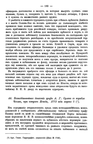 офицеровъ достоинство и заслуги, за которыя жалуетъ султанъ сими
знаками, булавъ 4, топорковъ 3, щитовъ 3, большія литавры, 2 флага
и 8 пушекъ съ множествомъ разнаго оружія.
О разбитіи и сожженіи турецкихъ судовъ при стѣнахъ крѣпости Даміата
и о взятіи Селима-Бея въ полонъ дошедшее до Александры извѣстіе
произвело тамо великое смятеніе, такъ что городской комендантъ, опа-
саясь приближенія туда россійской эскадры, тотчасъ приказалъ разру-
жить суда и снять всѣ войска для защищенія крѣпости и порта, а сіе
уже и доставило лейтенанту Алексіано безопасность къ свободнымъ при
египетскихъ берегахъ разъѣздамъ и къ пресѣченію непріятельской тор-
говли удержаніемъ разныхъ на счетъ турковъ провозимыхъ товаровъ и
учиненіемъ диверсіи и тревоги во всемъ Египтѣ и Сиріи, куда онъ
соединясь съ полякою офицера Паламиды и удалился среднихъ чиселъ
ноября мѣсяца для продолженія и при сирійскихъ берегахъ надъ не-
пріятелемъ поисковъ. Но какъ между тѣмъ послѣдовало въ Бухарестѣ
заключеніе вновь четырехмѣсячнаго перемирія, то помянутый лейтенантъ
Алексіано, по полученіи моего о семъ ордера, возвратился со взятыми
имъ судами и плѣнниками ко флоту, исполня весьма удачливо поручен-
ную ему коммисію, ибо все время сей экспедиціи при сраженіи съ не-
пріятелемъ убито изъ его экипажа только 3 матроса да 2 ранено.
Въ награжденіе храбрости сего офицера и бывшаго съ нимъ въ сей
посылкѣ экипажа отданы ему отъ меня для общаго раздѣла всѣ при-
везенные имъ турецкіе грузы, исключая суда и пушки; взятые жъ помя-
нутымъ лейтенантомъ Алексіано у непріятеля флаги, знамена и другіе
военные знаки посылаю я при семъ случаѣ въ Италію, откуда по исте-
ченіи карантиннаго срока немедленно оные отправлены будутъ къ высо-
чайшему В. И. В. двору съ нарочнымъ курьеромъ.
4:4. Всеподдсиннѣйшее донесете графа А. Г. Орлова съ корабля
Чесьма, при островѣ Наксіи, 1773 года марта 5 (').
Изъ содержанія отправленныхъ предъ симъ всеподданнѣйщихъ моихъ
доношеній и сообщенныхъ действительному тайному совѣтнику графу
Панину копій съ моей съ главнѣйшими Отоманской Порты начальни-
ками переписки В. И. В. всемилостивѣйше усмотрѣть соизволили, коимъ
образомъ по заключеніи перваго въ здѣшнихъ мѣстахъ перемирія уда-
ляясь я отъ могущихъ произойти непріятныхъ и миролюбію противныхъ
приключеній, по причинѣ чинимаго въ разныхъ сторонахъ вооруженія,
не могъ въ отвѣтѣ моемъ согласиться на отзывъ каймакана о выходѣ
 