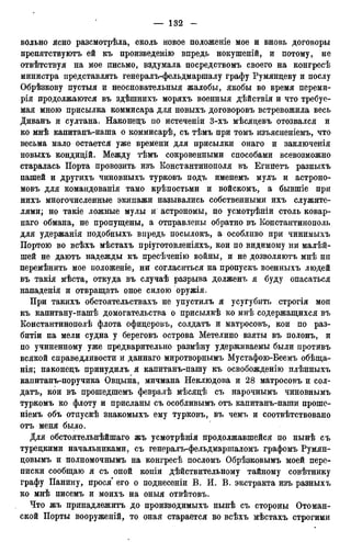 вольно ясно разсмотрѣла, сколь новое положеніе мое и вновь договоры
препятствуютъ ей къ произведенію впредь нокушеній, и потому, не
отвѣтствуя на мое письмо, вздумала посредствомъ своего на конгресѣ
министра представлять генералъ-фельдмаршалу графу Румянцеву и послу
Обрѣзкову пустыя и неосновательныя жалобы, якобы во время переми-
рія продолжаются въ здѣшнихъ моряхъ военныя дѣйствія и что требуе-
мая мною присылка коммисара для новыхъ договоровъ встревожила весь
Диванъ и султана. Наконецъ по истеченіи 3-хъ мѣсяцевъ отозвался и
ко мнѣ капитанъ-иаша о коммисарѣ, съ тѣмъ при томъ изъясненіемъ, что
весьма мало остается уже времени для присылки онаго и заключенія
новыхъ кондицій. Между тѣмъ сокровенными способами всевозможно
старалась Порта провозить изъ Константинополя въ Егийетъ разныхъ
пашей и другихъ чиновныхъ турковъ подъ именемъ мулъ и астроно-
мовъ для командованія тамо крѣпостьми и войскомъ, а бывшіе при
нихъ многочисленные экипажи назывались собственными ихъ служите-
лями; но такіе ложные мулы и астрономы, по усмотрѣніи столь ковар-
наго обмана, не пропущены, а отправлены обратно въ Константинополь
для удержанія подобныхъ впредь посылокъ, а особливо при чинимыхъ
Портою во всѣхъ мѣстахъ пріуготовленіяхъ, кои по видимому ни малѣй-
шей не даютъ надежды къ пресѣченію войны, и не дозволяютъ мнѣ ни
перемѣнить мое положеніе, ни согласиться на пропускъ военныхъ людей
въ такія мѣста, откуда въ случаѣ разрыва долженъ я буду опасаться
нападенія и отвращать оное силою оружія.
При такихъ обстоятельствахъ не упустилъ я усугубить строгія мои
къ капитану-пашѣ домогательства о присылкѣ ко мнѣ содержащихся въ
Константинополѣ флота офицеровъ, солдатъ и матросовъ, кои по раз-
битіи на мели судна у береговъ острова Метелино взяты въ полонъ, и
по учиненному уже предварительно размѣну удерживаемы были противъ
всякой справедливости и даннаго миротворнымъ Мустафою-Беемъ обѣща-
нія; наконецъ принудилъ я капитанъ-пашу къ освобожденію плѣнныхъ
капитанъ-поручика Овцына, мичмана Неклюдова и 28 матросовъ и сол-
датъ, кои въ прошедшемъ февралѣ мѣсяцѣ съ нарочнымъ чиновнымъ
туркомъ ко флоту и присланы съ особливымъ отъ капитанъ-паши проше-
ніемъ объ отпускѣ знакомыхъ ему турковъ, въ чемъ и соотвѣтствовано
отъ меня было.
Для обстоятельнѣйшаго жъ усмотрѣнія продолжавшейся по нынѣ съ
турецкими начальниками, съ генералъ-фельдмаршаломъ графомъ Румян-
цовымъ и полномочнымъ на конгресѣ посломъ Обрѣзковымъ моей пере-
писки сообщаю я съ оной копіи дѣйствительному тайному совѣтнику
графу Панину, прося' его о поднесеніи В. И. В. экстракта изъ разныхъ
ко мнѣ писемъ и моихъ на оныя отвѣтовъ.
Что жъ принадлежитъ до производимыхъ нынѣ съ стороны Отоман-
ской Порты вооруженій, то оная старается во всѣхъ мѣстахъ строгими
 