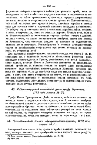 фирманами набирать сухопутный войска для усиленія армій, хотя по
дошедшимъ ко мнѣ извѣстіямъ народная подлость и неохотно на то со-
глашается; во всѣхъ приморскихъ купеческихъ городахъ удерживаются
насильно матросы и отправляются сухимъ путемъ въ Константинополь,
гдѣ нынѣ находится весь туредкій флотъ, линейные корабли и мелкія
суда для починки тамо и вооруженія нужнымъ снарядомъ и экипажемъ.
По общему слуху считается нынѣ 9 линейныхъ кораблей всѣхъ, старыхъ
и вновь построенныхъ, какъ въ разныхъ портахъ Чернаго моря, такъ и
въ Константинополѣ съ множествомъ тартанъ, шебекъ, галеръ и другихъ
мелкихъ судовъ, съ коими капитанъ-паша намѣренъ выйти изъ канала
въ Архипелагъ, чего однакожъ ожидать не надежно за недостаткомъ
нужнаго числа матросовъ. Равномѣрно-жъ и остатки дульциніотскихъ
судовъ съ поспѣшностію вооружаются при своихъ берегахъ не показы-
ваясь въ открытомъчморѣ.
Для удержанія непріятельскихъ покушеній эскадра отъ флота В. И. В.
состоящая изъ 5 линейныхъ кораблей и нѣсколькихъ фрегатовъ, подъ
командою контръ-адмирала Грейга, разъѣзжаетъ при устьѣ Дарданель-
скаго канала, корабли Чесьма и Ростиславъ находятся въ Наксійскомъ
каналѣ, прочіе жъ съ мелкими судами въ портѣ Аузѣ исправляются
починкою, подъ смотрѣніемъ контръ-адмирала Елманова, которому отъ
меня сіе поручено было до прибытія сюда изъ Италіи адмирала Спири-
дова, а какъ онъ нынѣ возвратился ко флоту, то и рекомендовано ему
отъ меня имѣть попеченіе о исправлены судовъ починкою, въ чемъ
сначала недостатокъ лѣсу дѣлалъ остановку; а по занятіи острова Тассо
свободно оный оттуда получается.
45. Собственноручный высочайшій указе графу Чернышеву,
1773 года марта 28 (')
Графъ Иванъ Григорьевича Дабы никакое сумнѣнье не осталось въ
мысляхъ моихъ о надежности тѣхъ судовъ, кои Я посылать намѣрена
въ безъимянной коммисіи, для того чрезъ сіе повелѣваю отправить здѣсь
новостроющійся фрегатъ, двухъ пакетботовъ, и если число людей Мною
означенныхъ во особливомъ вамъ ввѣренномъ реестрѣ на сихъ судахъ
не умѣстилося, то отправьте четвертое надежное же судно съ тремя
вышеозначенными, чтобъ все выходить могло въ море между 1 и 9 мая.
46. Бсеподданнѣйшій докладе адмиралтействе-коллегги, 1773 юда
апрѣля 16 (2).
Адмиралтейская коллегія за нужно и крайне надобное почитаетъ въ
наступающую кампанію для пріобученія весьма многаго числа рекрутъ,
0) Арх. морск. минист. (Высочайш.повелѣнія, кн. J6 34).
(2 ) Тамъ-же.
 