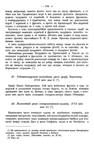 между матросами, вывесть флотъ, коего она по числу офицеровъ, и съ
тѣми кои изъ Средиземнаго моря и изъ донской флотиліи ожидаются,
можетъ вооружитъ 14 кораблей, 8 болыпихъ и малыхъ фрегатовъ,
2 бомбардирскихъ и 2 брантвахты, изъ коихъ нынѣ въ ревельскомъ
портѣ 7 кораблей и 1 фрегатъ, а прочіе въ Кронштадтѣ. Изъ кораблей
только 3 построены за 3 года, а прочіе всѣ новые.
Коллегія о семъ всеподданнѣйше представляетъ и сколько нынѣ въ
наступающую кампанію кораблей и фрегатовъ вооружить повелѣть со-
изволите, какое время и въ какихъ мѣстахъ имъ ходить и кому коман-
довать проситъ высочайшаго В. И. В. указа. Причемъ подноситъ флаг-
манамъ списокъ.
-А какъ адмиралтействъ-коллегія имѣетъ нужду также въ обученіи не
малаго числа .рекрутъ и въ галерномъ флотѣ, то не повелѣно ли бу-
детъ для экзерциціи вооружить нѣсколько и галернаго флота?
Высочайшая резолюція: Вооружитъ въ Кронштадтѣ и Ревелѣ до 15
военныхъ кораблей и фрегатовъ съ провіантомъ на 6 мѣсяцевъ, изъ
коихъ на рейду вывести ревельскую эскадру къ 1 мая, а кронштадтскую
къ 15 числу, по выведеніи же на рейду ожидать повелѣнія. Для обуче-
нія же матросъ вооружить двѣ или три галеры, которыя и послать до
Березовыхъ острововъ (! ).
47. Собственноручный высочаыгаій указе графу Чернышеву,
1773 года мая 4 С).
Графъ Иванъ Григорьевича Кой часъ извѣстные фрегатъ и суда съ
морской и сухопутной стороны готовы будутъ, то съ Божіею помощію
прикажите имъ идти въ Любекъ, и тамъ ожидать своего груза, о кото-
ромъ имъ дастъ знать господинъ генералъ-маіоръ Иванъ Ребиндеръ.
48. Высочайшій указъ адмиралтействъ-коллегіи, 1773 года
мая 21 (3).
Назначенное число военныхъ судовъ въ нынѣшнюю кампанію, для
экзерциціи мастросовъ, повелѣваемъ той коллегіи раздѣля на двѣ эскадры,
отправить ревельскую подъ командою контръ-адмирала Базбаля для пла-
ванія между острова Даго и мыса Стефенса, входя и въ Кегебухту; а
(! ) На приложенномъ къ докладу спискѣ флагмановъ собственною рукою Императрицы
написано: «сему» противъ фамилій Чичагова и Базбаля.
(2) Арх. морск. минист. (Высочайш. повелѣн. кн. № 34).
(3) Тамъ же.
 