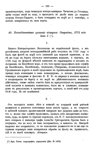 кронштадтскую, подъ командою контръ-адмирала Чичагова до Готланда,
имѣя только оный въ виду, а проходить не далѣе какъ до ширины
острова Остеръ-Гарденъ, и быть эскадрамъ въ морѣ до 1 сентября, а
потомъ возвратиться въ свои порты.
49. Бсеподдтнѣйгиее прошенге адмирала Спиридова, 1773 года
гюня 5 (').
1.
Вашего Императорскаго Величества въ корабельный флотъ, я изъ
россійскихъ дворянъ всеподданнѣйшій рабъ вступилъ въ 1723 году и
былъ при флотѣ на морѣ пять кампаній для морской практики, и въ
тѣ же годы на берегу обучался навигадкимъ наукамъ, а выучась, въ
1728 году въ февралѣ мѣсядѣ написанъ въ гардемарины и посланъ въ
Астрахань на Каспійское море, и отъ того время продолжалъ мою службу
на Каспійскомъ, Балтійскомъ, Азовскомъ, Сѣверномъ, Атлантическомъ и
Средиземномъ моряхъ и нынѣ продолжаю въ Архипелажскомъ морѣ, бывъ
прежде подъ командами и самъ командиромъ, а потомъ флагманомъ,
командуя эскадрами и флотомъ В. И. В. въ мирныя и военныя времена
и неоднократно на берегу и на морѣ въ дѣйствительныхъ военныхъ
дѣйствіяхъ, также имѣлъ счастіе быть въ присутствіяхъ въ адмиралтей-
ской коллегіи и нужныхъ коммисіяхъ; былъ же и главнымъ команди-
ромъ въ ревельскомъ и кронштадтскомъ портахъ, а нынѣ мнѣ отъ роду
63-й годъ. Еъ сей челобитной
2.
Отъ молодыхъ моихъ лѣтъ и понынѣ по усердной моей рабской
должности и ревности понесенные мною многіе труды, а къ старости
и здѣшній климатъ архипелажскій изнурили мое здоровье даже до того,
что я, желая еще службу продолжать, ласкалъ себя ливорнскимъ клима-
томъ, куда, во время съ турками перемпрія, отъ Е. С. высокоуполномочен-
наго генерала и кавалера графа Алексѣя Григорьевича Орлова былъ и
отпущенъ, что не могу ли тамо пооправиться, и казалось въ Ливорнѣ
здоровье мое поправилось, то ко исполненію должности въ то же еще съ
турками перемиріе паки возвратился обратно ко флоту въ Архипелагъ,
гдѣ и по нынѣ нахожусь. Адмиралъ
(! ) Арх. Главн. гидрографич. управленія (Дѣл. № 1476).
 