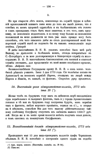 3.
Но при старости лѣтъ моихъ, понесенные въ службѣ труды и здѣш-
ній архипелажскій климатъ паки меня до того жъ нынѣ довело, что я
совсѣмъ въ моемъ здоровьѣ одряхлѣлъ и къ болѣзненнымъ отъ головы
и глазъ припадкамъ сталъ быть мало памятенъ и отъ того, самъ пред-
вижу, во исполненіи медлителенъ и по всему тому больше ко исполненію
положенной на меня должности не такъ уже какъ прежде могу быть
способенъ, отъ чего опасаюсь дабы по столь долговременной моей без-
порочной службѣ нынѣ не подпасть бы въ какомъ неисполненіи подъ
отвѣты. Гриюрій
И дабы высочайшимъ В. И. В. указомъ повелѣно было мнѣ рабу
Вашему, по дряхлости и болѣзнямъ моимъ, отсюда возвратиться въ
С.-Петербургъ и за мою долговременную и безпорочную службу съ мило-
серднымъ В. И. В. высочайшимъ благоволеніемъ отъ военной и статской
службы отставить, для продолженія въ моей жизни послѣдняго времени,
вѣчно. Лндреевъ сынъ
Всемилостивѣйшая Государыня прошу В. И. В. о семъ моемъ чело-
битьѣ рѣшеніе учинить. Іюня 5 дня 1773 года. Сіе челобитье писано въ
Архипелагѣ на военномъ кораблѣ Европа, стоящемъ на якорѣ между
Пароса и Наксіи, въ каналѣ, со флотомъ. Спиридовъ руку прішжилъ.
50. Высочайшій указъ адмиралтействе-коллегіи, 1773 юда
гюня 18 (!).
Желая чтобъ въ будущемъ году какъ въ здѣшнемъ морѣ находящіяся
суда корабельнаго и галернаго флотовъ, такъ и у города Архангельскаго
готовые и тѣ кои въ будущемъ. году построены будутъ, какъ корабли
такъ и фрегаты, имѣли морскаго провіанта, первыя на 41/», & вторые
на 6 мѣсяцевъ, повелѣли Мы для того нашему дѣйствительному тай-
ному совѣтнику Олсуфьеву отпустить изъ кабинета нашего 132817 руб-
лей. Когда же и въ какіе сроки коллегія имѣетъ получать оныя деньги,
о томъ снестись съ помянутымъ Олсуфьевымъ.
51. Всеподдажгмшій докладе адмиралтействе-коллегіи, 1773 года
іюня 22 (2).
Прошедшаго мая 13 дня виде-президентъ коллегіи графъ Чернышевъ
объявилъ В. И. В. повелѣніе о построеніи одного судна на подобіе
I1) Арх. морск. минист. (Высочайш. ловелѣн. кн. № -34).
(2) Тамъ-же.
 