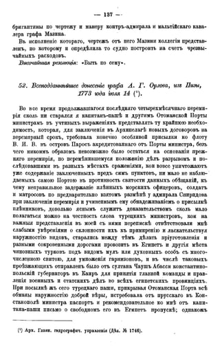 бригантины по чертежу и манеру контръ-адмирала и мальтійскаго кава-
лера графа Мазина.
Въ исполненіе котораго, чертежъ отъ него Мазини коллегіи представ-
ленъ, по которому и определила то судно построить на счетъ чрезвы-
чайныхъ расходовъ.
jВысочайшая резолюція: «Быть по сему».
52. Всеподдашѣйшее донесете графа А. Г. Орлова, изъ Пизы,
1773 года тля 14 (•).
Во все время продолжавшагося послѣдняго четырехмѣсячнаго переми-
рія сколь ни старался я капитанъ-пашѣ и другимъ Отоманской Порты
министрамъ въ учтивыхъ выраженіяхъ представлять ту крайнюю необхо-
димость, которая, для заключенія въ Архипелагѣ новыхъ договоровъ на
перемирный срокъ, требовала конечно особливой присылки ко флоту
В. И. В. въ островъ Паросъ акредитованнаго отъ Порты министра, безъ
чего никоимъ образомъ невозможно было остаться на основаніи преж-
няго перемирія, по перемѣнившемуся положенію дѣлъ разрывомъ и по-
слѣдовавшими въ разныхъ мѣстахъ сраженіями, кои вовсе уничтожаютъ
уже содержаніе заключенныхъ предъ симъ пунктовъ, ни мало не наблю-
даемыхъ самою ІІортою въ противность святости данныхъ обѣщаній, къ
чему неправильное задержаніе плѣнныхъ морскихъ офицеровъ, солдатъ
и матросовъ по предварительно взятомъ размѣнѣ у адмирала Спиридова
при заключеніи перемирія и учиненнымъ ему обнадеживаніемъ о присылкѣ
плѣнниковъ, довольно яснымъ служитъ доказательствомъ сколь мало
полагаться можно на честность слова турецкихъ министровъ, кои на
важныя представленія въ моей съ ними перепискѣ отвѣтствовали мнѣ
слабыми увѣреніями о склонности ихъ къ примиренію и ласкательствуя
наружностію видовъ, старались между тѣмъ дѣлать пріуготовленія и
разными сокровенными дорогами провозить въ Египетъ и другія мѣста
чиновныхъ турковъ подъ видомъ мулъ или духовныхъ особъ съ много-
численною свитою, для умноженія гарнизоновъ, и въ числѣ таковыхъ
проѣзжающихъ отправленъ было отъ султана Чаушъ Абасси константино-
польскій губернаторъ въ Каиръ для принятія главной команды и прав-
ленія военныхъ и статскихъ дѣлъ во всѣхъ египетскихъ провинціяхъ.
При посылкѣ жъ сего турецкаго паши, прикрывая Отоманская Порта всѣ
обманы наружностію доброй вѣры, истребовала отъ прусскаго въ Кон-
станополѣ министра паспортъ и рекомендовательное ко мнѣ отъ капи-
тана-паши письмо о свободномъ его въ Египетъ пропускѣ; однакожъ
 