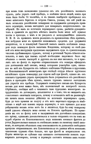 при всемъ томъ всевозможно удалялся онъ отъ россійскихъ военныхъ
судовъ, дабы укрыть свой проѣздъ, а особливо число людей, коихъ при
немъ было болѣе 70 человѣкъ, и въ такомъ намѣреніи пробирался онъ
мимо азіатскихъ береговъ и острова Самоса, уповая, что сей узкій ка-
налъ оставленъ россійскими эскадрами по содержанію договоровъ преж-
няго перемирія, весьма выгоднаго для коварныхъ непріятельскихъ на-
мѣреній. Но какъ по истеченіи перемирнаго срока, разбитіи дульциніо-
товъ и сраженіи въ другихъ мѣстахъ заняты были мною всѣ нужные
посты и проходы, о чемъ и не умедлилъ я всеподданнѣйше доносить
В. И. В. въ прежнихъ моихъ реляціяхъ съ прописаніемъ тѣхъ причинъ,
кои побудили меня къ принятію возможныхъ средствъ для удержанія
непріятеля, то и помянутый Самоскій каналъ занятъ особливою эскад-
рою подъ командою флота капитана Фондезина, которому по силѣ дан-
ной отъ меня инструкціи предписано задерживать суда съ сумнительнымъ
числомъ проѣзжающихъ турковъ, почему и реченный Чаушъ-Абасси оста-
новленъ, и какъ при такомъ случаѣ необходимо надлежало было ему
объявить о своемъ паспортѣ и другихъ на мое имя письмахъ, то и прис-
ланъ онъ ко флоту съ нарочно отправленнымъ отъ эскадры офицеромъ
для доставленія мнѣ писемъ, между которыми усмотрѣно одно, писан-
ное ко мнѣ изъ Бухареста отъ тайнаго совѣтника Обрѣзкова и прусскимъ
въ Константинополѣ министромъ при отъѣздѣ оттуда Абасси врученное
англійскаго судна командиру для отдачи мнѣ при флотѣ, однако жъ онъ
опасаясь турецкихъ угрозъ принужденъ былъ устраняться отъ россійскаго
флага и проходить тѣмъ путемъ, каковъ туркамъ казался выгоднымъ
для укрытія ихъ проѣзда. Содержаніе помянутаго письма изъ Бухареста
весьма для меня важно было, ибо полномочный на конгрессѣ посолъ
Обрѣзковъ, сообщая мнѣ о чинимыхъ тамо турецкимъ министромъ за-
трудненіяхъ въ договорахъ, изъясняется и о томъ; что не ожидаетъ онъ
счастливаго окончанія конгресса, почему и оставляетъ мнѣ на разсмотрѣ-
ніе начать вновь военныя дѣйствія по истеченіи перемирнаго срока,
буде до того времени не получу я отъ него нарочнаго курьера съ извѣ-
стіемъ о мирѣ или новомъ впредь перемиріп; и сего нужнаго для меня
увѣдомленія весьма легко могъ бы я лишиться, буде бы сему коварному
пашѣ удалось обмануть меня своимъ въ Египетъ проѣздомъ. По приве-
деніи жъ его ко флоту хотя и заслуживалъ онъ достойнаго поведеніямъ
его пріему, однакожъ довольствовался я только отправить его на томъ же
суднѣ обратно въ Константинополь подъ конвоемъ военнаго фрегата до
устья Дарданельскаго канала съ отвѣтнымъ моимъ къ капитану пашѣ пись-
момъ, въ которомъ объяснилъ сему невозможность въ дозволеніи свободнаго
пропуска отправляемымъ изъ Констатинополя въ разныя мѣста военнымъ
чиновнымъ туркамъ тѣмъ больше, что при флотѣ за неприсылкою отъ
Порты министра не сдѣлано еще никакого постановленія новыхъ пере-
мирныхъ договоровъ, почему и перемиріе состоитъ неинако какъ только
 
