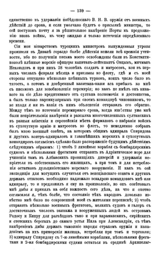 единственно въ удержаніи побѣдоноснаго В. И. В. оружія отъ военныхъ
дѣйствій до срока, и если умолчано будетъ о присылкѣ министра, то
сей поступокъ почту я за рѣшительное намѣреніе Порты къ продолже-
нію вновь войны, къ чему ожидаю я только истеченія опредѣленнаго
времени.
Сіи мои коварствомъ турецкихъ министровъ вынужденный угрозы
произвели въ Диванѣ гораздо болѣе дѣйствія нежели всѣ прежнія учти-
вости, ибо по полученіи письма моего освобождены были въ Константи-
нополѣ плѣнные морскіе офицеры капитанъ-лейтенантъ Овцынъ, мичманъ
Неклюдовъ и при нихъ 28 человѣкъ солдатъ и матросовъ, кои въ пер-
выхъ числахъ февраля мѣсяца и присланы ко флоту, гдѣ и съ моей
стороны отпущено нѣсколько плѣнныхъ турковъ, коихъ число было въ
тягость, а потомъ и довѣренный капитана-паши ага прибылъ ко мнѣ
съ письмомъ для возобновленія перемирія; но какъ не имѣлъ онъ ника-
кого на сіе дѣло кредитивная отъ султана полномочія и достоинства,
а былъ только партикулярнымъ при своемъ командирѣ чиновникомъ, то
не входя я ни въ какія съ нимъ объясненія отправилъ его обратно.
Между тѣмъ по истеченіи перемирнаго срока, когда известны уже мнѣ
были непріятельскія намѣренія и разсылка многочисленных^ султанскихъ
въ разныя азіатскія и европейскія мѣста фирмановъ о набраніи войскъ
въ сухопутную армію и матросовъ во флотъ, то немедленно собранъ
былъ мною военный совѣтъ, на которомъ общимъ адмирала Спиридова
и другихъ контръ-адмираловъ и главнѣйшихъ морскихъ и сухопутныхъ
командировъ согласіемъ сдѣлано было распоряженіе будущимъ дѣйствіямъ
слѣдующимъ образомъ: 1) чтобъ 2 линейные корабля съ бомбардирскимъ
судномъ и нѣсколькими фрегатами отправить въ Адріатическое море для
учиненія тамъ въ Албанскихъ провинціяхъ диверсій и удержанія не-
пріятеля въ собственныхъ его жилищахъ, а при томъ и для истребле-
нія остатковъ дульциніотскаго морскаго вооруженія. И какъ въ сей
экспедиціи для могущихъ случиться отъ венеціанскаго сената и другихъ
державъ отзывовъ необходимо надлежало эскадрою командовать мнѣ или
адмиралу, то и предложилъ я ему на произволеніе, но онъ совѣтовалъ
мнѣ дабы я принялъ на себя важность сего дѣла, на что и охотно
согласился я, тѣмъ болѣе, что состояніе тѣхъ народовъ довольно из-
вѣстно мнѣ было по сокровенной моей съ жителями перепискѣ; 2) чтобъ
отправить нѣсколько военныхъ фрегатовъ, мелкихъ судовъ и галеръ съ
достаточньшъ числомъ экипажа и вооруженныхъ людей къ островамъ
Родосу и Кипру для разъѣздовъ тамо и при караманскихъ, сирійскихъ
и стетскихъ берегахъ до самаго устья Нила при Александры, съ тѣмъ
намѣреніемъ дабы держать тамошніе народы страхомъ оружія и напа-
деніемъ на ихъ приморскія жилища, истребляя при томъ и торговлю;
3) адмиралу Спиридову съ 7-ю линейными кораблями, нѣсколькими фрега-
тами и 2-мя бомбардирскими судами остаться въ срединѣ Архипелаг-
 